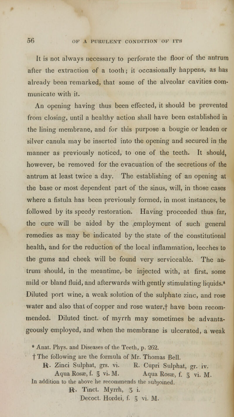 It is not always necessary to perforate the floor of the antrum after the extraction of a tooth; it occasionally happens, as has already been remarked, that some of the alveolar cavities com- municate with it. An opening having thus been effected, it should be prevented from closing, until a healthy action shall have been established in the lining membrane, and for this purpose a bougie or leaden or silver canula may be inserted into the opening and secured in the manner as previously noticed, to one of the teeth. It should, however, be removed for the evacuation of the secretions of the antrum at least twice a day. The establishing of an opening at the base or most dependent part of the sinus, will, in those cases where a fistula has been previously formed, in most instances, be followed by its speedy restoration. Having proceeded thus far, the cure will be aided by the employment of such general remedies as may be indicated by the state of the constitutional health, and for the reduction of the local inflammation, leeches to the gums and cheek will be found very serviceable. The an- trum should, in the meantime, be injected with, at first, some mild or bland fluid, and afterwards with gently stimulating liquids.* Diluted port wine, a weak solution of the sulphate zinc, and rose water and also that of copper and rose water,f have been recom- mended. Diluted tinct. of myrrh may sometimes be advanta- geously employed, and when the membrane is ulcerated, a weak * Anat. Phys. and Diseases of the Teeth, p. 262. f The following are the formula of Mr. Thomas Bell. R. Zinci Sulphat, grs. vi. R. Cupri Sulphat, gr. iv. Aqua Rosae, f. § vi. M. Aqua Rosae, f. § vi. M. In addition to the above he recommends the subjoined. R. Tinct. Myrrh, 5 i. Decoct. Hordei, f. § vi. M.