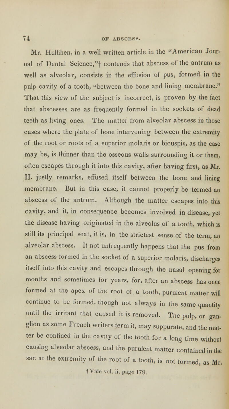 Mr. Hullihen, in a well written article in the American Jour- nal of Dental Science,f contends that abscess of the antrum as well as alveolar, consists in the effusion of pus, formed in the pulp cavity of a tooth, between the bone and lining membrane. That this view of the subject is incorrect, is proven by the fact that abscesses are as frequently formed in the sockets of dead teeth as living ones. The matter from alveolar abscess in those cases where the plate of bone intervening between the extremity of the root or roots of a superior molaris or bicuspis, as the case may be, is thinner than the osseous walls surrounding it or them, often escapes through it into this cavity, after having first, as Mr. H. justly remarks, effused itself between the bone and lining membrane. But in this case, it cannot properly be termed an abscess of the antrum. Although the matter escapes into this cavity, and it, in consequence becomes involved in disease, yet the disease having originated in the alveolus of a tooth, which is still its principal seat, it is, in the strictest sense of the term, an alveolar abscess. It not unfrequently happens that the pus from an abscess formed in the socket of a superior molaris, discharges itself into this cavity and escapes through the nasal opening for months and sometimes for years, for, after an abscess has once formed at the apex of the root of a tooth, purulent matter will continue to be formed, though not always in the same quantity until the irritant that caused it is removed. The pulp, or gan- glion as some French writers term it, may suppurate, and the mat- ter be confined in the cavity of the tooth for a long time without causing alveolar abscess, and the purulent matter contained in the sac at the extremity of the root of a tooth, is not formed, as Mr. t Vide vol. ii. page 179.