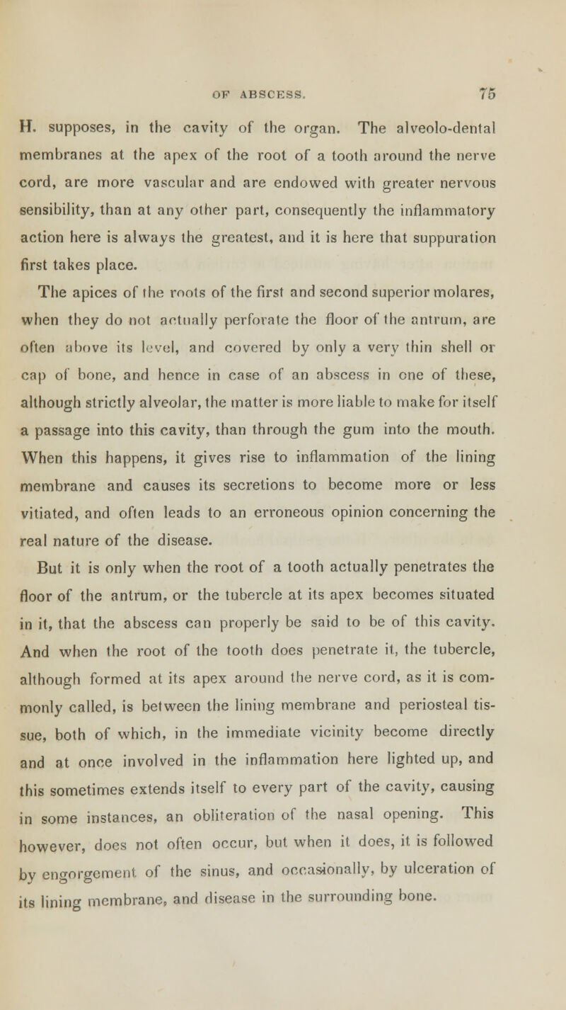 H. supposes, in the cavity of the organ. The alveolo-dental membranes at the apex of the root of a tooth around the nerve cord, are more vascular and are endowed with greater nervous sensibility, than at any other part, consequently the inflammatory action here is always the greatest, and it is here that suppuration first takes place. The apices of the roots of the first and second superior molares, when they do not actually perforate the floor of the antrum, are often above its level, and covered by only a very thin shell or cap of bone, and hence in case of an abscess in one of these, although strictly alveolar, the matter is more liable to make for itself a passage into this cavity, than through the gum into the mouth. When this happens, it gives rise to inflammation of the lining membrane and causes its secretions to become more or less vitiated, and often leads to an erroneous opinion concerning the real nature of the disease. But it is only when the root of a tooth actually penetrates the floor of the antrum, or the tubercle at its apex becomes situated in it, that the abscess can properly be said to be of this cavity. And when the root of the tooth does penetrate it, the tubercle, although formed at its apex around the nerve cord, as it is com- monly called, is between the lining membrane and periosteal tis- sue, both of which, in the immediate vicinity become directly and at once involved in the inflammation here lighted up, and this sometimes extends itself to every part of the cavity, causing in some instances, an obliteration of the nasal opening. This however, does not often occur, but when it does, it is followed by engorgement of the sinus, and occasionally, by ulceration of its lining membrane, and disease in the surrounding bone.