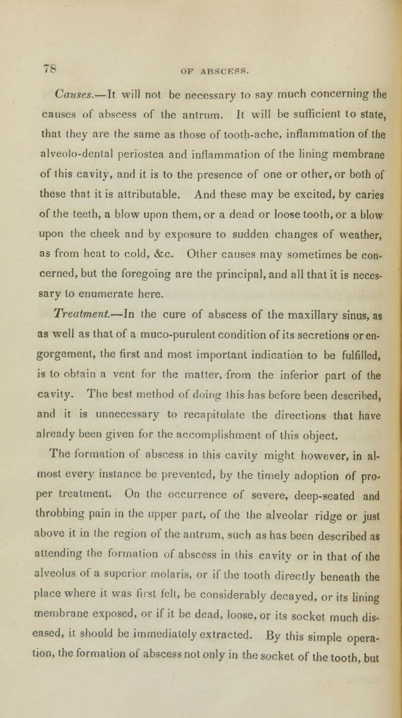 Causes.—It will not be necessary to say much concerning the causes of abscess of the antrum. It will be sufficient to state, that they are the same as those of tooth-ache, inflammation of the alveolo-dental periostea and inflammation of the lining membrane of this cavity, and it is to the presence of one or other, or both of these that it is attributable. And these may be excited, by caries of the teeth, a blow upon them, or a dead or loose tooth, or a blow upon the cheek and by exposure to sudden changes of weather, as from heat to cold, &c. Other causes may sometimes be con- cerned, but the foregoing are the principal, and all that it is neces- sary to enumerate here. Treatment—In the cure of abscess of the maxillary sinus, as as well as that of a muco-purulent condition of its secretions or en- gorgement, the first and most important indication to be fulfilled, is to obtain a vent for the matter, from the inferior part of the cavity. The best method of doing this has before been described, and it is unnecessary to recapitulate the directions that have already been given for the accomplishment of this object. The formation of abscess in this cavity might however, in al- most every instance be prevented, by the timely adoption of pro- per treatment. On the occurrence of severe, deep-seated and throbbing pain in the upper part, of the the alveolar ridge or just above it in the region of the antrum, such as has been described as attending the formation of abscess in this cavity or in that of the alveolus of a superior molaris, or if the tooth directly beneath the place where it was first felt, be considerably decayed, or its lining membrane exposed, or if it be dead, loose, or its socket much dis- eased, it should be immediately extracted. By this simple opera- tion, the formation of abscess not only in the socket of the tooth, but