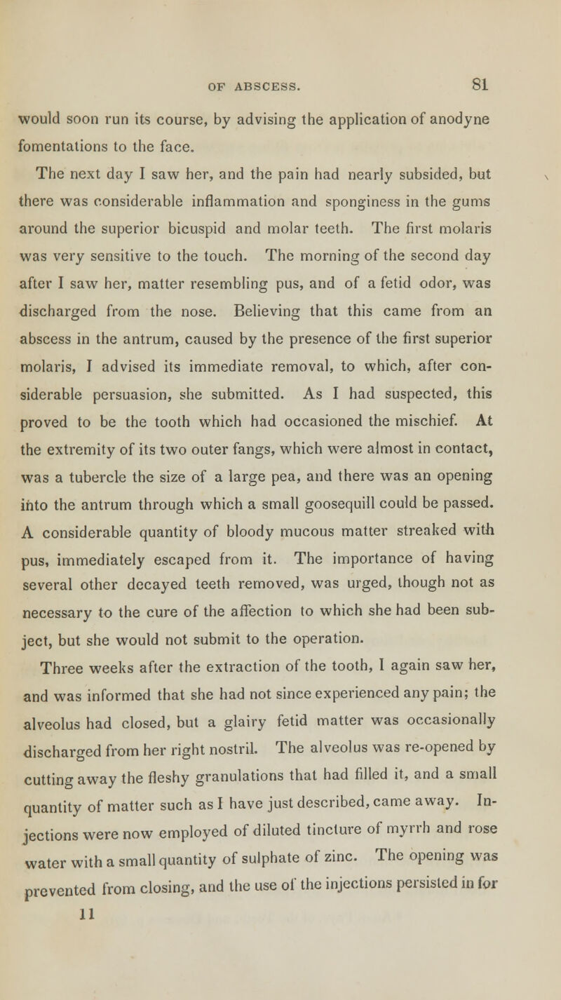 would soon run its course, by advising the application of anodyne fomentations to the face. The next day I saw her, and the pain had nearly subsided, but there was considerable inflammation and sponginess in the gums around the superior bicuspid and molar teeth. The first molaris was very sensitive to the touch. The morning of the second day after I saw her, matter resembling pus, and of a fetid odor, was discharged from the nose. Believing that this came from an abscess in the antrum, caused by the presence of the first superior molaris, I advised its immediate removal, to which, after con- siderable persuasion, she submitted. As I had suspected, this proved to be the tooth which had occasioned the mischief. At the extremity of its two outer fangs, which were almost in contact, was a tubercle the size of a large pea, and there was an opening into the antrum through which a small goosequill could be passed. A considerable quantity of bloody mucous matter streaked with pus, immediately escaped from it. The importance of having several other decayed teeth removed, was urged, though not as necessary to the cure of the affection to which she had been sub- ject, but she would not submit to the operation. Three weeks after the extraction of the tooth, I again saw her, and was informed that she had not since experienced any pain; the alveolus had closed, but a glairy fetid matter was occasionally discharged from her right nostril. The alveolus was re-opened by cutting away the fleshy granulations that had filled it, and a small quantity of matter such as I have just described, came away. In- jections were now employed of diluted tincture of myrrh and rose water with a small quantity of sulphate of zinc. The opening was prevented from closing, and the use of the injections persisted in for 11