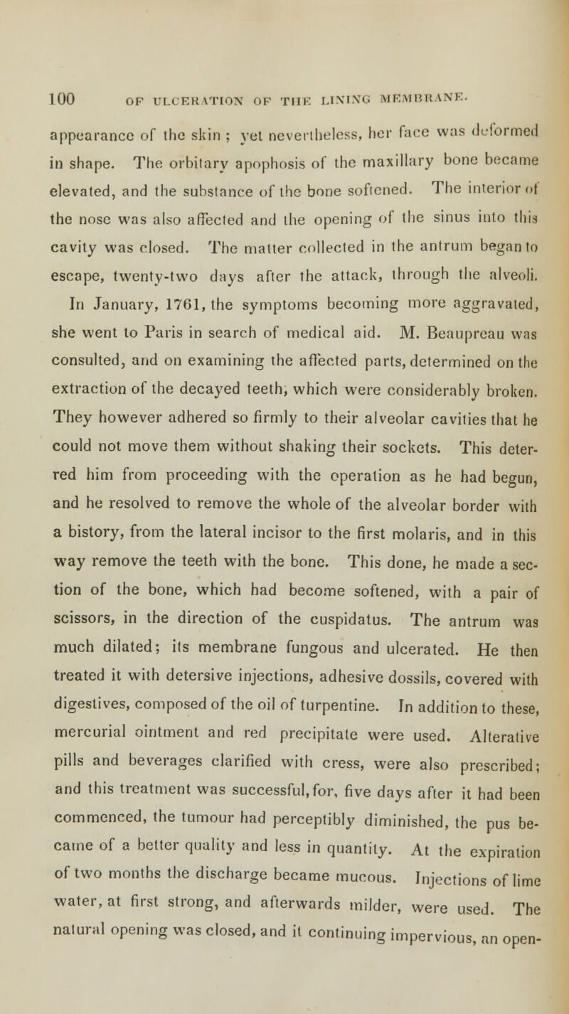 appearance of the skin ; yet nevertheless, her face was deformed in shape. The orbitary apophosis of the maxillary bone became elevated, and the substance of the bone softened. The interior of the nose was also affected and the opening of the sinus into this cavity was closed. The matter collected in the antrum began to escape, twenty-two days after the attack, through the alveoli. In January, 1761, the symptoms becoming more aggravated, she went to Paris in search of medical aid. M. Beaupreau was consulted, and on examining the affected parts, determined on the extraction of the decayed teeth, which were considerably broken. They however adhered so firmly to their alveolar cavities that he could not move them without shaking their sockets. This deter- red him from proceeding with the operation as he had begun, and he resolved to remove the whole of the alveolar border with a history, from the lateral incisor to the first molaris, and in this way remove the teeth with the bone. This done, he made a sec- tion of the bone, which had become softened, with a pair of scissors, in the direction of the cuspidatus. The antrum was much dilated; its membrane fungous and ulcerated. He then treated it with detersive injections, adhesive dossils, covered with digestives, composed of the oil of turpentine. In addition to these, mercurial ointment and red precipitate were used. Alterative pills and beverages clarified with cress, were also prescribed; and this treatment was successful, for, five days after it had been commenced, the tumour had perceptibly diminished, the pus be- came of a better quality and less in quantity. At the expiration of two months the discharge became mucous. Injections of lime water, at first strong, and afterwards milder, were used. The natural opening was closed, and it continuing impervious, an open-