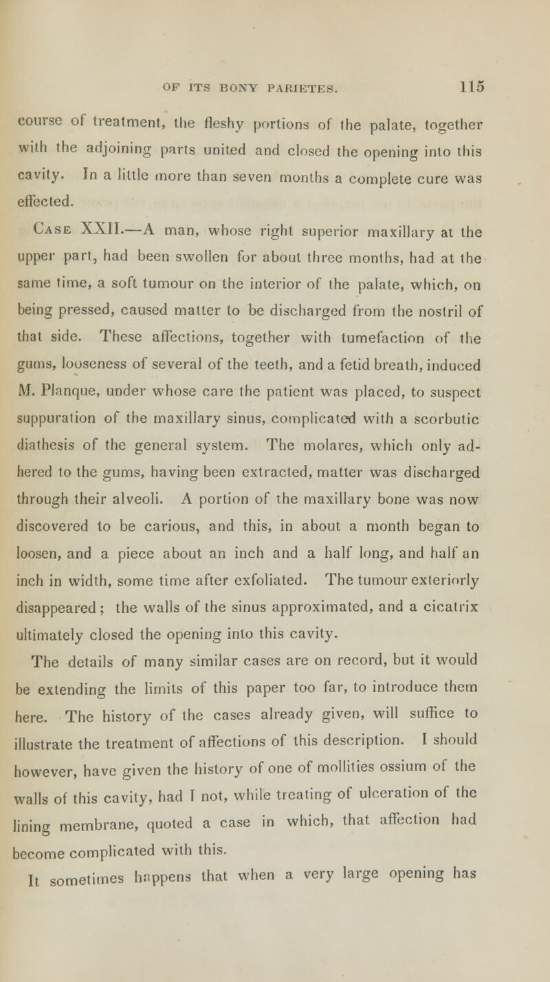 course of treatment, the fleshy portions of the palate, together with the adjoining parts united and closed the opening into this cavity. In a little more than seven months a complete cure was effected. Case XXII.—A man, whose right superior maxillary at the upper part, had been swollen for about three months, had at the same time, a soft tumour on the interior of the palate, which, on being pressed, caused matter to be discharged from the nostril of that side. These affections, together with tumefaction of the gums, looseness of several of the teeth, and a fetid breath, induced M. Planque, under whose care the patient was placed, to suspect suppuration of the maxillary sinus, complicated with a scorbutic diathesis of the general system. The molares, which only ad- hered to the gums, having been extracted, matter was discharged through their alveoli. A portion of the maxillary bone was now discovered to be carious, and this, in about a month began to loosen, and a piece about an inch and a half long, and half an inch in width, some time after exfoliated. The tumour exteriorly disappeared; the walls of the sinus approximated, and a cicatrix ultimately closed the opening into this cavity. The details of many similar cases are on record, but it would be extending the limits of this paper too far, to introduce them here. The history of the cases already given, will suffice to illustrate the treatment of affections of this description. I should however, have given the history of one of mollifies ossium of the walls of this cavity, had I not, while treating of ulceration of the lining membrane, quoted a case in which, that affection had become complicated with this. It sometimes happens that when a very large opening has