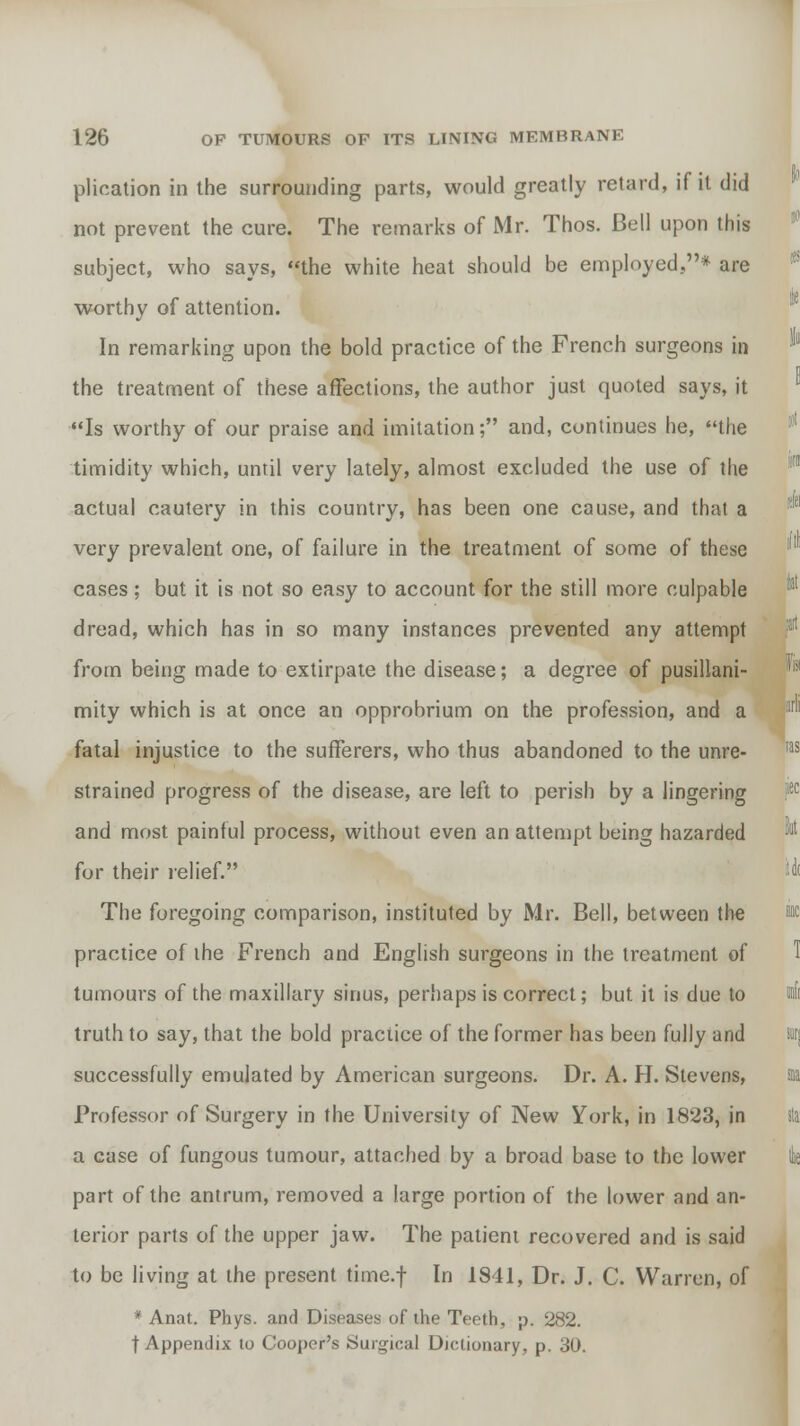 plication in the surrounding parts, would greatly retard, if it did not prevent the cure. The remarks of Mr. Thos. Bell upon this subject, who says, the white heat should be employed.* are worthy of attention. In remarking upon the bold practice of the French surgeons in the treatment of these affections, the author just quoted says, it Is worthy of our praise and imitation; and, continues he, the timidity which, until very lately, almost excluded the use of the actual cautery in this country, has been one cause, and that a very prevalent one, of failure in the treatment of some of these cases; but it is not so easy to account for the still more culpable dread, which has in so many instances prevented any attempt from being made to extirpate the disease; a degree of pusillani- mity which is at once an opprobrium on the profession, and a fatal injustice to the sufferers, who thus abandoned to the unre- strained progress of the disease, are left to perish by a lingering and most painful process, without even an attempt being hazarded for their relief. The foregoing comparison, instituted by Mr. Bell, between the practice of the French and English surgeons in the treatment of tumours of the maxillary sinus, perhaps is correct; but it is due to truth to say, that the bold practice of the former has been fully and successfully emulated by American surgeons. Dr. A. H. Stevens, Professor of Surgery in the University of New York, in 1823, in a case of fungous tumour, attached by a broad base to the lower part of the antrum, removed a large portion of the lower and an- terior parts of the upper jaw. The patient recovered and is said to be living at the present time.f In 1841, Dr. J. C. Warren, of * Anat. Phys. and Diseases of the Teeth, p. 282. t Appendix to Cooper's Surgical Dictionary, p. 30.