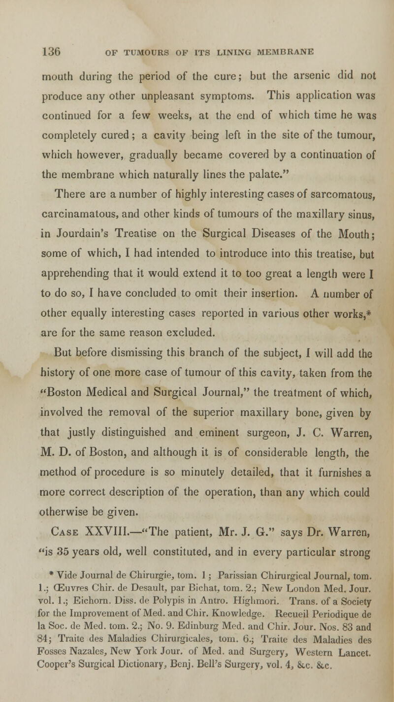 mouth during the period of the cure; but the arsenic did not produce any other unpleasant symptoms. This application was continued for a few weeks, at the end of which time he was completely cured; a cavity being left in the site of the tumour, which however, gradually became covered by a continuation of the membrane which naturally lines the palate. There are a number of highly interesting cases of sarcomatous, carcinamatous, and other kinds of tumours of the maxillary sinus, in Jourdain's Treatise on the Surgical Diseases of the Mouth; some of which, I had intended to introduce into this treatise, but apprehending that it would extend it to too great a length were I to do so, I have concluded to omit their insertion. A number of other equally interesting cases reported in various other works,* are for the same reason excluded. But before dismissing this branch of the subject, I will add the history of one more case of tumour of this cavity, taken from the Boston Medical and Surgical Journal, the treatment of which, involved the removal of the superior maxillary bone, given by that justly distinguished and eminent surgeon, J. C. Warren, M. D. of Boston, and although it is of considerable length, the method of procedure is so minutely detailed, that it furnishes a more correct description of the operation, than any which could otherwise be given. Case XXVIII.—The patient, Mr. J. G. says Dr. Warren, is 35 years old, well constituted, and in every particular strong * Vide Journal de Chirurgie, torn. 1; Parissian Chirurgical Journal, torn. 1.; CEuvres Chir. de Desault, par Bichat, torn. 2.; New London Med. Jour, vol. l.j Eichorn. Diss, de Polypis in Antro. Highmori. Trans, of a Society for the Improvement of Med. and Chir. Knowledge. Recueil Periodique de la Soc. de Med. torn. 2.; No. 9. Edinburg Med. and Chir. Jour. Nos. 83 and 84; Traite des Maladies Chirurgicales, torn. 6.; Traite des Maladies des Fosses Nazales, New York Jour, of Med. and Surgery, Western Lancet. Cooper's Surgical Dictionary, Bcnj. Bell's Surgery, vol. 4, &c. &c.