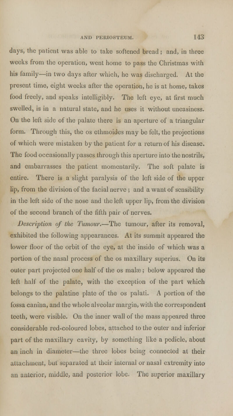 days, the patient was able to take softened bread; and, in three weeks from the operation, went home to pass the Christmas with his family—in two days after which, he was discharged. At the present time, eight weeks after the operation, he is at home, takes food freely, and speaks intelligibly. The left eye, at first much swelled, is in a natural state, and he uses it without uneasiness. On the left side of the palate there is an aperture of a triangular form. Through this, the os ethmoides may be felt, the projections of which were mistaken by the patient for a return of his disease. The food occasionally passes through this aperture into the nostrils, and embarrasses the patient momentarily. The soft palate is entire. There is a slight paralysis of the left side of the upper lip, from the division of the facial nerve ; and a want of sensibility in the left side of the nose and the left upper lip, from the division of the second branch of the fifth pair of nerves. Description of the Tumour.—The tumour, after its removal, exhibited the following appearances. At its summit appeared the lower floor of the orbit of the eye, at the inside of which was a portion of the nasal process of the os maxillary superius. On its outer part projected one half of the os mala?; below appeared the left half of the palate, with the exception of the part which belongs to the palatine plate of the os palati. A portion of the fossa canina, and the whole alveolar margin, with the correspondent teeth, were visible. On the inner wall of the mass appeared three considerable red-coloured lobes, attached to the outer and inferior part of the maxillary cavity, by something like a pedicle, about an inch in diameter—the three lobes being connected at their attachment, but separated at their internal or nasal extremity into an anterior, middle, and posterior lobe. The superior maxillary