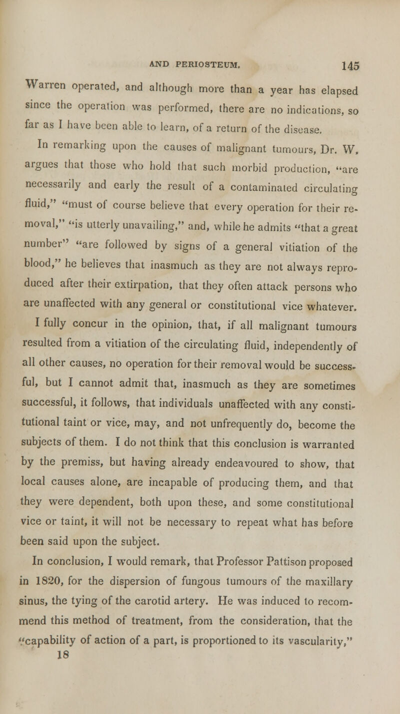 Warren operated, and although more than a year has elapsed since the operation was performed, there are no indications, so far as I have been able to learn, of a return of the disease. In remarking upon the causes of malignant tumours, Dr. W, argues that those who hold that such morbid production, are necessarily and early the result of a contaminated circulating fluid, must of course believe that every operation for their re- moval, is utterly unavailing, and, while he admits that a great number'' are followed by signs of a general vitiation of the blood, he believes that inasmuch as they are not always repro- duced after their extirpation, that they often attack persons who are unaffected with any general or constitutional vice whatever. I fully concur in the opinion, that, if all malignant tumours resulted from a vitiation of the circulating fluid, independently of all other causes, no operation for their removal would be success- ful, but I cannot admit that, inasmuch as they are sometimes successful, it follows, that individuals unaffected with any consti- tutional taint or vice, may, and not unfrequently do, become the subjects of them. I do not think that this conclusion is warranted by the premiss, but having already endeavoured to show, that local causes alone, are incapable of producing them, and that they were dependent, both upon these, and some constitutional vice or taint, it will not be necessary to repeat what has before been said upon the subject. In conclusion, I would remark, that Professor Pattison proposed in 1820, for the dispersion of fungous tumours of the maxillary sinus, the tying of the carotid artery. He was induced to recom- mend this method of treatment, from the consideration, that the '/capability of action of a part, is proportioned to its vascularity, 18
