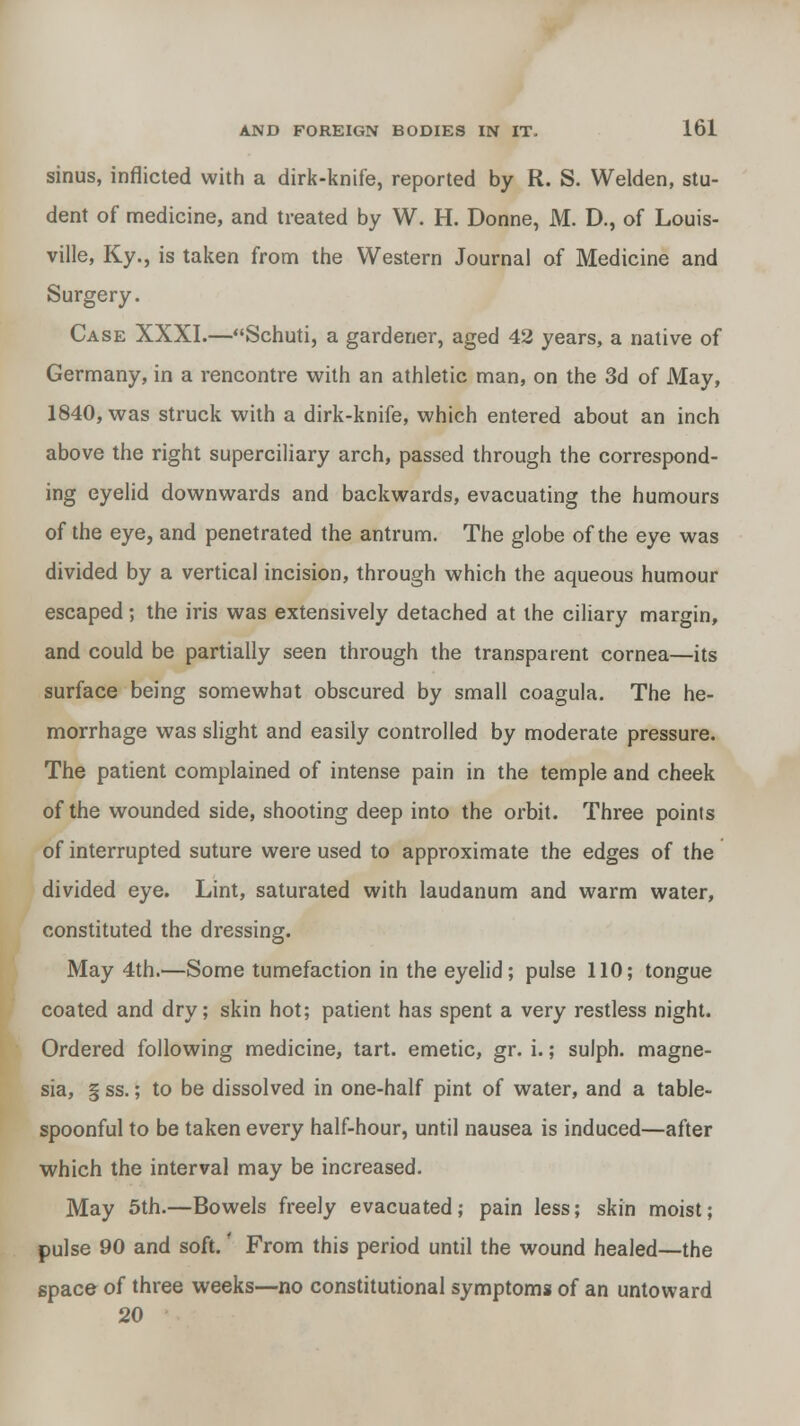 sinus, inflicted with a dirk-knife, reported by R. S. Welden, stu- dent of medicine, and treated by W. H. Donne, M. D., of Louis- ville, Ky., is taken from the Western Journal of Medicine and Surgery. Case XXXI.—Schuti, a gardener, aged 42 years, a native of Germany, in a rencontre with an athletic man, on the 3d of May, 1840, was struck with a dirk-knife, which entered about an inch above the right superciliary arch, passed through the correspond- ing eyelid downwards and backwards, evacuating the humours of the eye, and penetrated the antrum. The globe of the eye was divided by a vertical incision, through which the aqueous humour escaped; the iris was extensively detached at the ciliary margin, and could be partially seen through the transparent cornea—its surface being somewhat obscured by small coagula. The he- morrhage was slight and easily controlled by moderate pressure. The patient complained of intense pain in the temple and cheek of the wounded side, shooting deep into the orbit. Three points of interrupted suture were used to approximate the edges of the divided eye. Lint, saturated with laudanum and warm water, constituted the dressing. May 4th.—Some tumefaction in the eyelid; pulse 110; tongue coated and dry; skin hot; patient has spent a very restless night. Ordered following medicine, tart, emetic, gr. i.; sulph. magne- sia, § ss.; to be dissolved in one-half pint of water, and a table- spoonful to be taken every half-hour, until nausea is induced—after which the interval may be increased. May 5th.—Bowels freely evacuated; pain less; skin moist; pulse 90 and soft.' From this period until the wound healed—the space of three weeks—no constitutional symptoms of an untoward 20