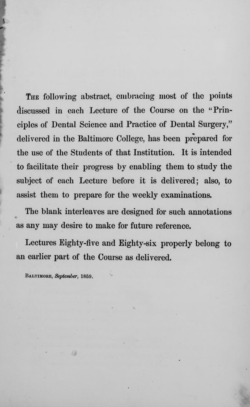 The following abstract, embracing most of the points discussed in each Lecture of the Course on the Prin- ciples of Dental Science and Practice of Dental Surgery, delivered in the Baltimore College, has been prepared for the use of the Students of that Institution. It is intended to facilitate their progress by enabling them to study the subject of each Lecture before it is delivered; also, to assist them to prepare for the weekly examinations. The blank interleaves are designed for such annotations » as any may desire to make for future reference. Lectures Eighty-five and Eighty-six properly belong to an earlier part of the Course as delivered. Baltimore, September, 1859.