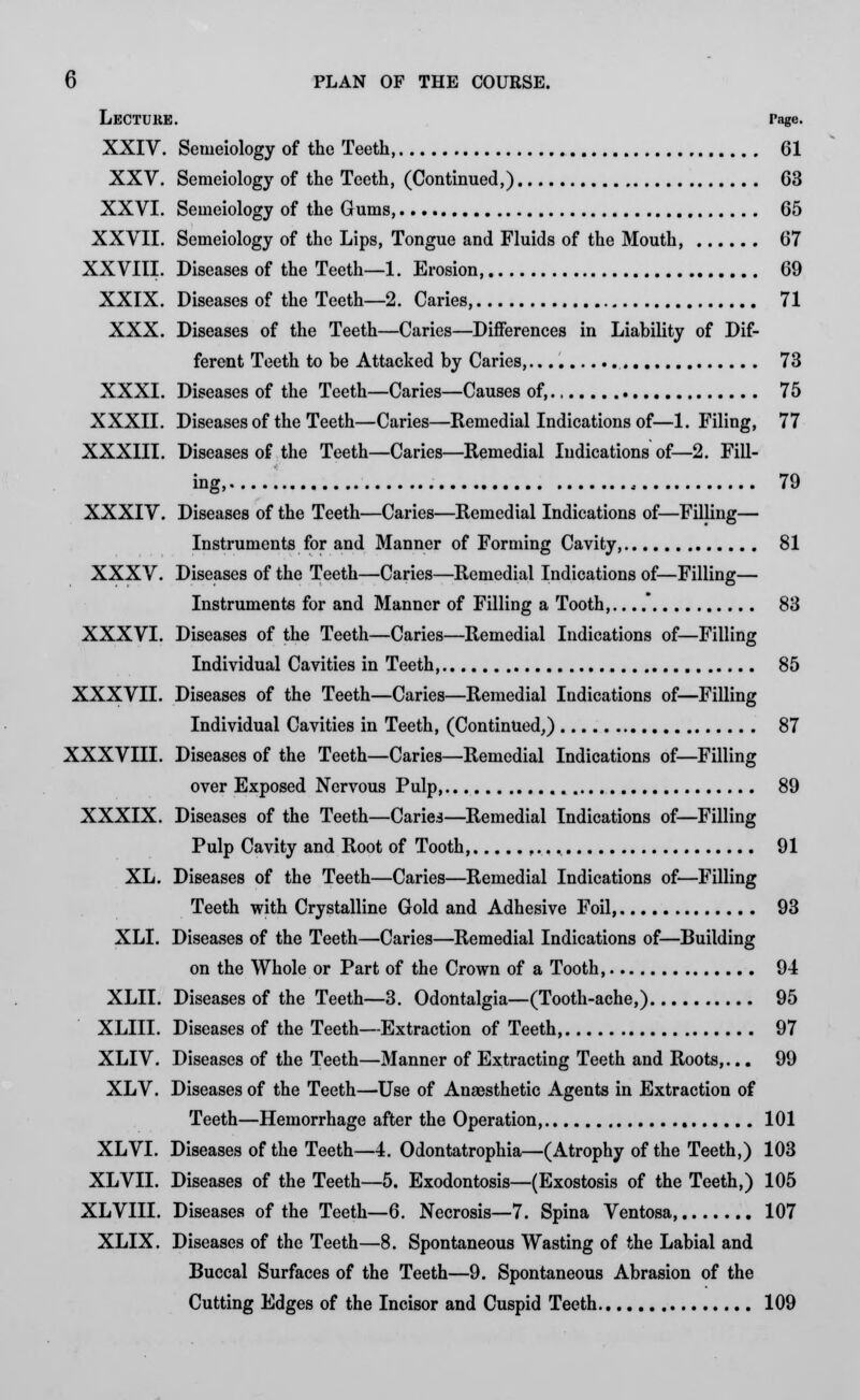 Lecture. rage. XXIV. Semeiology of the Teeth 61 XXV. Semeiology of the Teeth, (Continued,) 63 XXVI. Semeiology of the Gums, 65 XXVII. Semeiology of the Lips, Tongue and Fluids of the Mouth, 67 XXVIII. Diseases of the Teeth—1. Erosion 69 XXIX. Diseases of the Teeth—2. Caries 71 XXX. Diseases of the Teeth—Caries—Differences in Liability of Dif- ferent Teeth to be Attacked by Caries, 73 XXXI. Diseases of the Teeth—Caries—Causes of, 75 XXXII. Diseases of the Teeth—Caries—Remedial Indications of—1. Filing, 77 XXXIII. Diseases of the Teeth—Caries—Remedial Indications of—2. Fill- ing, 79 XXXIV. Diseases of the Teeth—Caries—Remedial Indications of—Filling— Instruments for and Manner of Forming Cavity, 81 XXXV. Diseases of the Teeth—Caries—Remedial Indications of—Filling— Instruments for and Manner of Filling a Tooth, 83 XXXVI. Diseases of the Teeth—Caries—Remedial Indications of—Filling Individual Cavities in Teeth, 85 XXXVII. Diseases of the Teeth—Caries—Remedial Indications of—Filling Individual Cavities in Teeth, (Continued,) 87 XXXVIII. Diseases of the Teeth—Caries—Remedial Indications of—Filling over Exposed Nervous Pulp, 89 XXXIX. Diseases of the Teeth—Caries—Remedial Indications of—Filling Pulp Cavity and Root of Tooth, f... 91 XL. Diseases of the Teeth—Caries—Remedial Indications of—Filling Teeth with Crystalline Gold and Adhesive Foil, 93 XLI. Diseases of the Teeth—Caries—Remedial Indications of—Building on the Whole or Part of the Crown of a Tooth, 94 XLII. Diseases of the Teeth—3. Odontalgia—(Tooth-ache,) 95 XLIII. Diseases of the Teeth—Extraction of Teeth 97 XLIV. Diseases of the Teeth—Manner of Extracting Teeth and Roots,... 99 XLV. Diseases of the Teeth—Use of Anassthetic Agents in Extraction of Teeth—Hemorrhage after the Operation, 101 XLVI. Diseases of the Teeth—4. Odontatrophia—(Atrophy of the Teeth,) 103 XLVII. Diseases of the Teeth—5. Exodontosis—(Exostosis of the Teeth,) 105 XLVIII. Diseases of the Teeth—6. Necrosis—7. Spina Ventosa, 107 XLIX. Diseases of the Teeth—8. Spontaneous Wasting of the Labial and Buccal Surfaces of the Teeth—9. Spontaneous Abrasion of the