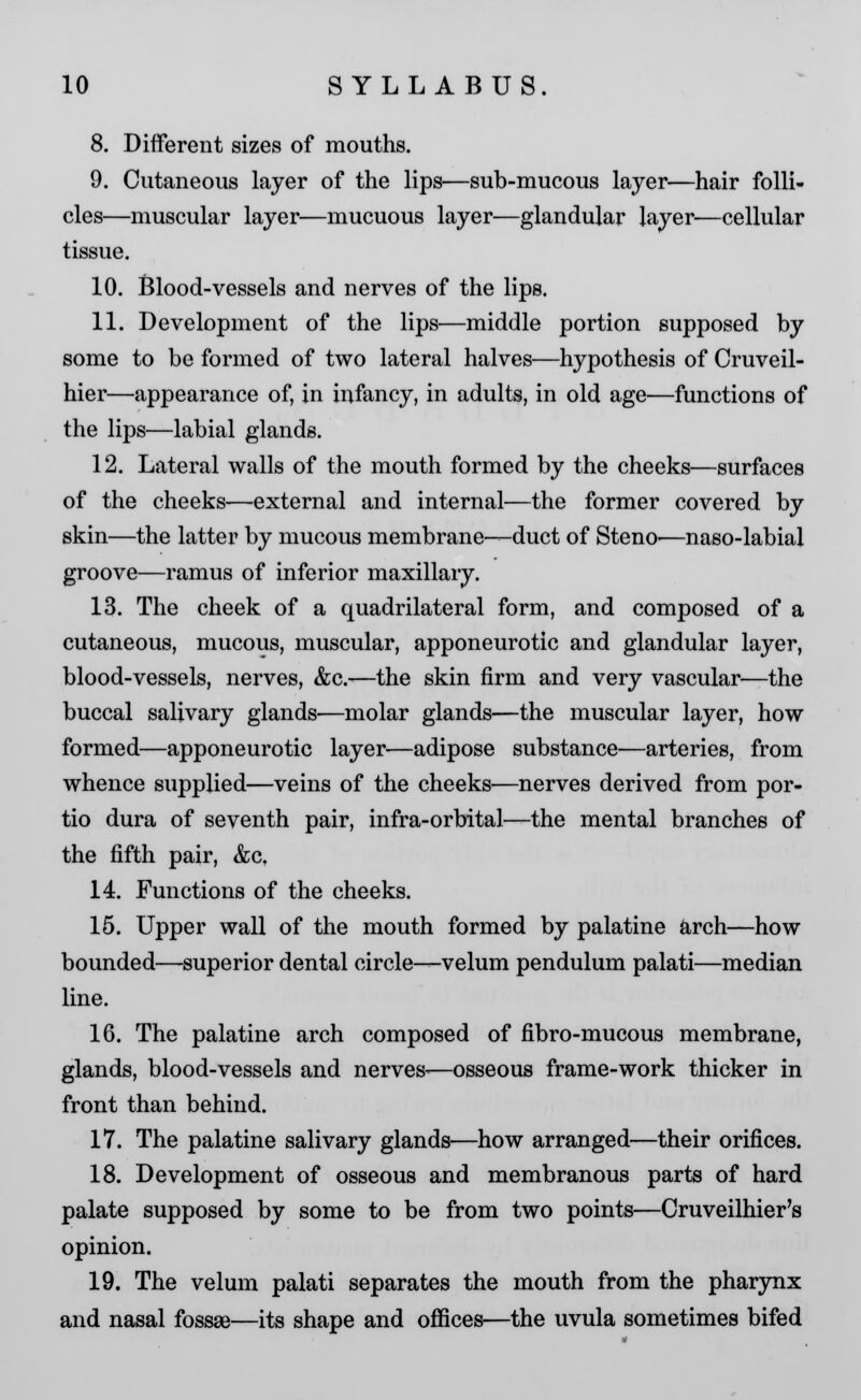 8. Different sizes of mouths. 9. Cutaneous layer of the lips—sub-mucous layer—hair folli- cles—muscular layer—mucuous layer—glandular layer—cellular tissue. 10. Blood-vessels and nerves of the lips. 11. Development of the lips—middle portion supposed by some to be formed of two lateral halves—hypothesis of Cruveil- hier—appearance of, in infancy, in adults, in old age—functions of the lips—labial glands. 12. Lateral walls of the mouth formed by the cheeks—surfaces of the cheeks—external and internal—the former covered by skin—the latter by mucous membrane—duct of Steno—naso-labial groove—ramus of inferior maxillary. 13. The cheek of a quadrilateral form, and composed of a cutaneous, mucous, muscular, apponeurotic and glandular layer, blood-vessels, nerves, &c.—the skin firm and very vascular—the buccal salivary glands-—molar glands—the muscular layer, how formed—apponeurotic layer—adipose substance—arteries, from whence supplied—veins of the cheeks—nerves derived from por- tio dura of seventh pair, infra-orbital—the mental branches of the fifth pair, &ct 14. Functions of the cheeks. 15. Upper wall of the mouth formed by palatine arch—how bounded—superior dental circle—velum pendulum palati—median line. 16. The palatine arch composed of fibro-mucous membrane, glands, blood-vessels and nerves-—osseous frame-work thicker in front than behind. 17. The palatine salivary glands—how arranged—their orifices. 18. Development of osseous and membranous parts of hard palate supposed by some to be from two points—Cruveilhier's opinion. 19. The velum palati separates the mouth from the pharynx and nasal fossae—its shape and offices—the uvula sometimes bifed