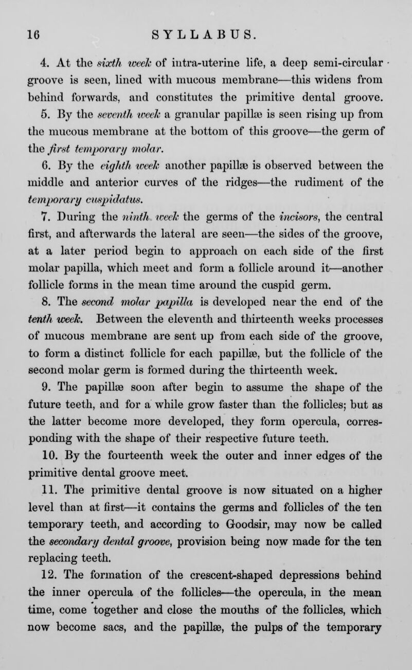 4. At the sixth week of iutra-uterine life, a deep semi-circular groove is seen, lined with mucous membrane—this widens from behind forwards, and constitutes the primitive dental groove. 5. By the seventh week a granular papilla) is seen rising up from the mucous membrane at the bottom of this groove—the germ of the first temporary molar. G. By the eighth week another papillae is observed between the middle and anterior curves of the ridges—the rudiment of the temporary cuspidatus. 7. During the ninth week the germs of the incisors, the central first, and afterwards the lateral are seen—the sides of the groove, at a later period begin to approach on each side of the first molar papilla, which meet and form a follicle around it—another follicle forms in the mean time around the cuspid germ. 8. The second molar papilla is developed near the end of the tenth week. Between the eleventh and thirteenth weeks processes of mucous membrane are sent up from each side of the groove, to form a distinct follicle for each papilla?, but the follicle of the second molar germ is formed during the thirteenth week. 9. The papillae soon after begin to assume the shape of the future teeth, and for a while grow faster than the follicles; but as the latter become more developed, they form opercula, corres- ponding with the shape of their respective future teeth. 10. By the fourteenth week the outer and inner edges of the primitive dental groove meet. 11. The primitive dental groove is now situated on a higher level than at first—it contains the germs and follicles of the ten temporary teeth, and according to Goodsir, may now be called the secondary dental groove, provision being now made for the ten replacing teeth. 12. The formation of the crescent-shaped depressions behind the inner opercula of the follicles—the opercula, in the mean time, come together and close the mouths of the follicles, which now become sacs, and the papillae, the pulps of the temporary