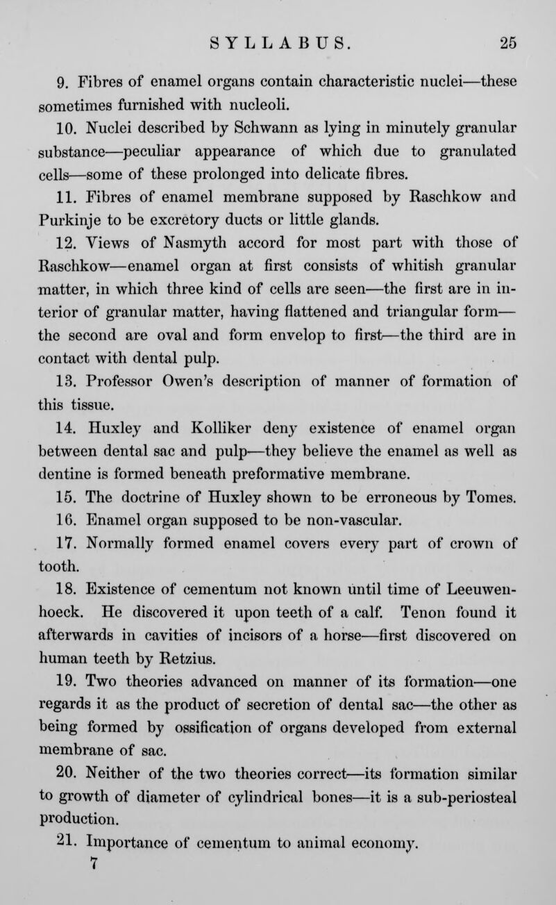 9. Fibres of enamel organs contain characteristic nuclei—these sometimes furnished with nucleoli. 10. Nuclei described by Schwann as lying in minutely granular substance—peculiar appearance of which due to granulated cells—some of these prolonged into delicate fibres. 11. Fibres of enamel membrane supposed by Raschkow and Purkinje to be excretory ducts or little glands. 12. Views of Nasmyth accord for most part with those of Raschkow—enamel organ at first consists of whitish granular matter, in which three kind of cells are seen—the first are in in- terior of granular matter, having flattened and triangular form— the second are oval and form envelop to first—the third are in contact with dental pulp. 13. Professor Owen's description of manner of formation of this tissue. 14. Huxley and Kolliker deny existence of enamel organ between dental sac and pulp—they believe the enamel as well as dentine is formed beneath preformative membrane. 15. The doctrine of Huxley shown to be erroneous by Tomes. 16. Enamel organ supposed to be non-vascular. 17. Normally formed enamel covers every part of crown of tooth. 18. Existence of cementum not known until time of Leeuwen- hoeck. He discovered it upon teeth of a calf. Tenon found it afterwards in cavities of incisors of a horse—first discovered on human teeth by Retzius. 19. Two theories advanced on manner of its formation—one regards it as the product of secretion of dental sac—the other as being formed by ossification of organs developed from external membrane of sac. 20. Neither of the two theories correct—its formation similar to growth of diameter of cylindrical bones—it is a sub-periosteal production. 21. Importance of cementum to animal economy. 7