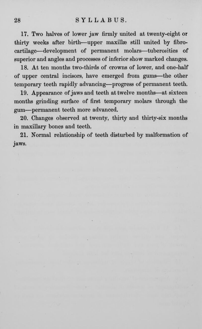 17. Two halves of lower jaw firmly united at twenty-eight or thirty weeks after birth—upper maxillsB still united by fibro- cartilage—development of permanent molars—tuberosities of superior and angles and processes of inferior show marked changes. 18. At ten months two-thirds of crowns of lower, and one-half of upper central incisors, have emerged from gums—the other temporary teeth rapidly advancing—progress of permanent teeth. 19. Appearance of jaws and teeth at twelve months—at sixteen months grinding surface of first temporary molars through the gum—permanent teeth more advanced. 20. Changes observed at twenty, thirty and thirty-six months in maxillary bones and teeth. 21. Normal relationship of teeth disturbed by malformation of jaws.