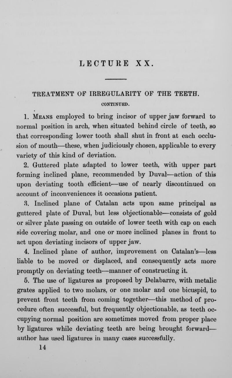 TREATMENT OF IRREGULARITY OF THE TEETH. CONTINUED. 1. Means employed to bring incisor of upper jaw forward to normal position in arch, when situated behind circle of teeth, so that corresponding lower tooth shall shut in front at each occlu- sion of mouth—these, when judiciously chosen, applicable to every variety of this kind of deviation. 2. Guttered plate adapted to lower teeth, with upper part forming inclined plane, recommended by Duval—action of this upon deviating tooth efficient—use of nearly discontinued on account of inconveniences it occasions patient. 8. Inclined plane of Catalan acts upon same principal as guttered plate of Duval, but less objectionable—consists of gold or silver plate passing on outside of lower teeth with cap on each side covering molar, and one or more inclined planes in front to act upon deviating incisors of upper jaw. 4. Inclined plane of author, improvement on Catalan's—less liable to be moved or displaced, and consequently acts more promptly on deviating teeth—manner of constructing it. 5. The use of ligatures as proposed by Delabarre, with metalic grates applied to two molars, or one molar and one bicuspid, to prevent front teeth from coming together—this method of pro- cedure often successful, but frequently objectionable, as teeth oc- cupying normal position are sometimes moved from proper place by ligatures while deviating teeth are being brought forward— author has used ligatures in many cases successfully. 14