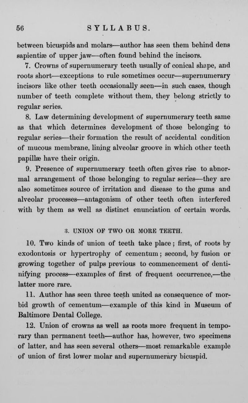 between bicuspids and molars—author has seen them behind dens sapientias of upper jaw—often found behind the incisors. 7. Crowns of supernumerary teeth usually of conical shape, and roots short—exceptions to rule sometimes occur—supernumerary incisors like other teeth occasionally seen—in such cases, though number of teeth complete without them, they belong strictly to regular series. 8. Law determining development of supernumerary teeth same as that which determines development of those belonging to regular series—their formation the result of accidental condition of mucous membrane, lining alveolar groove in which other teeth papillae have their origin. 9. Presence of supernumerary teeth often gives rise to abnor- mal arrangement of those belonging to regular series—they are also sometimes source of irritation and disease to the gums and alveolar processes—antagonism of other teeth often interfered with by them as well as distinct enunciation of certain words. 8. UNION OF TWO OR MORE TEETH. 10. Two kinds of union of teeth take place; first, of roots by exodontosis or hypertrophy of cementum; second, by fusion or growing together of pulps previous to commencement of denti- nifying process—examples of first of frequent occurrence,—the latter more rare. 11. Author has seen three teeth united as consequence of mor- bid growth of cementum—example of this kind in Museum of Baltimore Dental College. 12. Union of crowns as well as roots more frequent in tempo- rary than permanent teeth—author has, however, two specimens of latter, and has seen several others—most remarkable example of union of first lower molar and supernumerary bicuspid.