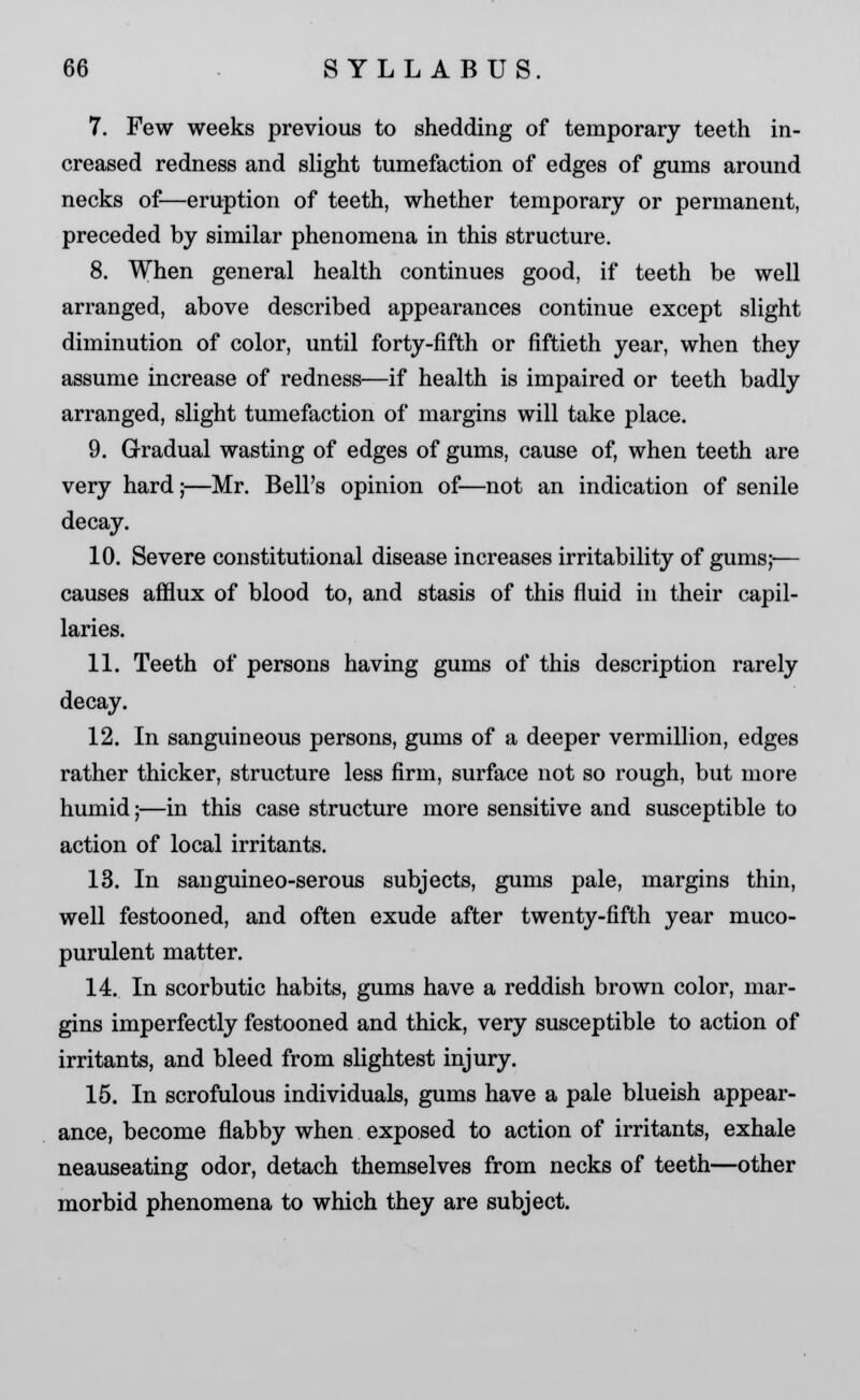 7. Few weeks previous to shedding of temporary teeth in- creased redness and slight tumefaction of edges of gums around necks of—eruption of teeth, whether temporary or permanent, preceded by similar phenomena in this structure. 8. When general health continues good, if teeth be well arranged, above described appearances continue except slight diminution of color, until forty-fifth or fiftieth year, when they assume increase of redness—if health is impaired or teeth badly arranged, slight tumefaction of margins will take place. 9. Gradual wasting of edges of gums, cause of, when teeth are very hard;—Mr. Bell's opinion of—not an indication of senile decay. 10. Severe constitutional disease increases irritability of gums;— causes afflux of blood to, and stasis of this fluid in their capil- laries. 11. Teeth of persons having gums of this description rarely decay. 12. In sanguineous persons, gums of a deeper vermillion, edges rather thicker, structure less firm, surface not so rough, but more humid;—in this case structure more sensitive and susceptible to action of local irritants. 13. In sanguineo-serous subjects, gums pale, margins thin, well festooned, and often exude after twenty-fifth year muco- purulent matter. 14. In scorbutic habits, gums have a reddish brown color, mar- gins imperfectly festooned and thick, very susceptible to action of irritants, and bleed from slightest injury. 15. In scrofulous individuals, gums have a pale blueish appear- ance, become flabby when exposed to action of irritants, exhale neauseating odor, detach themselves from necks of teeth—other morbid phenomena to which they are subject.