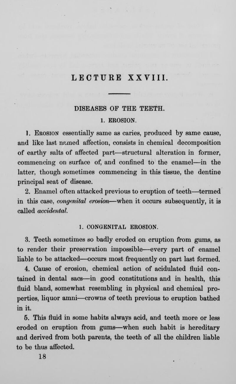 DISEASES OF THE TEETH. 1. EROSION. 1. Erosion essentially same as caries, produced by same cause, and like last np.med affection, consists in chemical decomposition of earthy salts of affected part—structural alteration in former, commencing on surface of, and confined to the enamel—in the latter, though sometimes commencing in this tissue, the dentine principal seat of disease. 2. Enamel often attacked previous to eruption of teeth—termed in this case, congenital erosion—when it occurs subsequently, it is called accidental. 1. CONGENITAL EROSION. 3. Teeth sometimes so badly eroded on eruption from gums, as to render their preservation impossible—every part of enamel liable to be attacked—occurs most frequently on part last formed. 4. Cause of erosion, chemical action of acidulated fluid con- tained in dental sacs—in good constitutions and in health, this fluid bland, somewhat resembling in physical and chemical pro- perties, liquor amni—crowns of teeth previous to eruption bathed in it. 5. This fluid in some habits always acid, and teeth more or less eroded on eruption from gums—when such habit is hereditary and derived from both parents, the teeth of all the children liable to be thus affected. 18