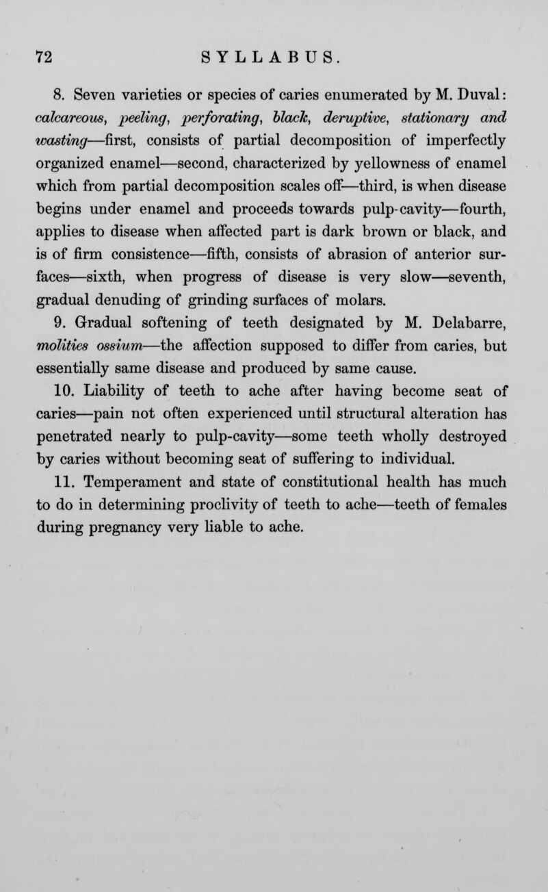 8. Seven varieties or species of caries enumerated by M. Duval: calcareous, peeling, perforating, black, deruptive, stationary and wasting—first, consists of partial decomposition of imperfectly organized enamel—second, characterized by yellowness of enamel which from partial decomposition scales off—third, is when disease begins under enamel and proceeds towards pulp-cavity—fourth, applies to disease when affected part is dark brown or black, and is of firm consistence—fifth, consists of abrasion of anterior sur- faces—sixth, when progress of disease is very slow—seventh, gradual denuding of grinding surfaces of molars. 9. Gradual softening of teeth designated by M. Delabarre, molities ossium—the affection supposed to differ from caries, but essentially same disease and produced by same cause. 10. Liability of teeth to ache after having become seat of caries—pain not often experienced until structural alteration has penetrated nearly to pulp-cavity—some teeth wholly destroyed by caries without becoming seat of suffering to individual. 11. Temperament and state of constitutional health has much to do in determining proclivity of teeth to ache—teeth of females during pregnancy very liable to ache.