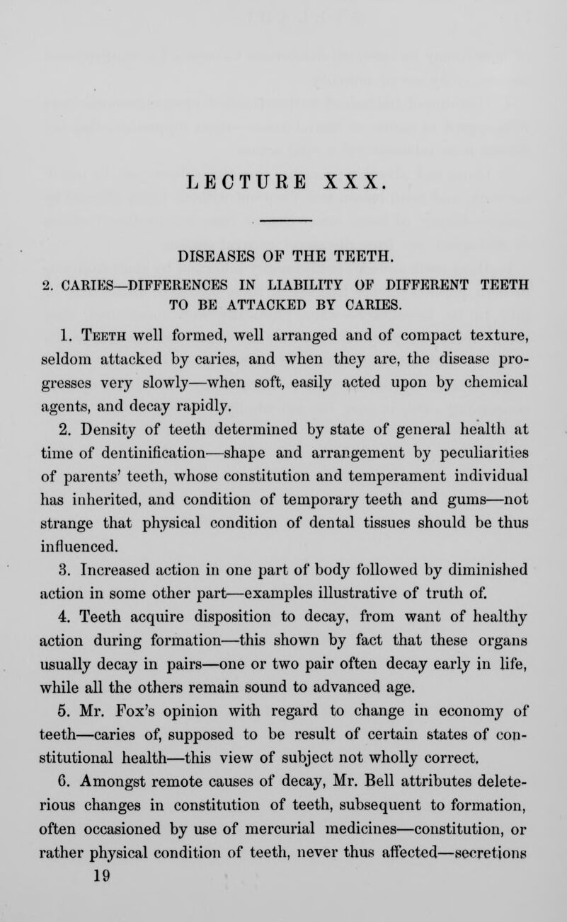 DISEASES OF THE TEETH. 2. CARIES—DIFFERENCES IN LIABILITY OF DIFFERENT TEETH TO BE ATTACKED BY CARIES. 1. Teeth well formed, well arranged and of compact texture, seldom attacked by caries, and when they are, the disease pro- gresses very slowly—when soft, easily acted upon by chemical agents, and decay rapidly. 2. Density of teeth determined by state of general health at time of dentinification—shape and arrangement by peculiarities of parents' teeth, whose constitution and temperament individual has inherited, and condition of temporary teeth and gums—not strange that physical condition of dental tissues should be thus influenced. 3. Increased action in one part of body followed by diminished action in some other part—examples illustrative of truth of. 4. Teeth acquire disposition to decay, from want of healthy action during formation—this shown by fact that these organs usually decay in pairs—one or two pair often decay early in life, while all the others remain sound to advanced age. 5. Mr. Fox's opinion with regard to change in economy of teeth—caries of, supposed to be result of certain states of con- stitutional health—this view of subject not wholly correct, G. Amongst remote causes of decay, Mr. Bell attributes delete- rious changes in constitution of teeth, subsequent to formation, often occasioned by use of mercurial medicines—constitution, or rather physical condition of teeth, never thus affected—secretions 19