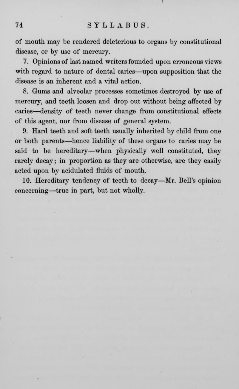 of mouth may be rendered deleterious to organs by constitutional disease, or by use of mercury. 7. Opinions of last named writers founded upon erroneous views with regard to nature of dental caries—upon supposition that the disease is an inherent and a vital action. 8. Gums and alveolar processes sometimes destroyed by use of mercury, and teeth loosen and drop out without being affected by caries—density of teeth never change from constitutional effects of this agent, nor from disease of general system. 9. Hard teeth and soft teeth usually inherited by child from one or both parents—hence liability of these organs to caries may be said to be hereditary—when physically well constituted, they rarely decay; in proportion as they are otherwise, are they easily acted upon by acidulated fluids of mouth. 10. Hereditary tendency of teeth to decay—Mr. Bell's opinion concerning—true in part, but not wholly.