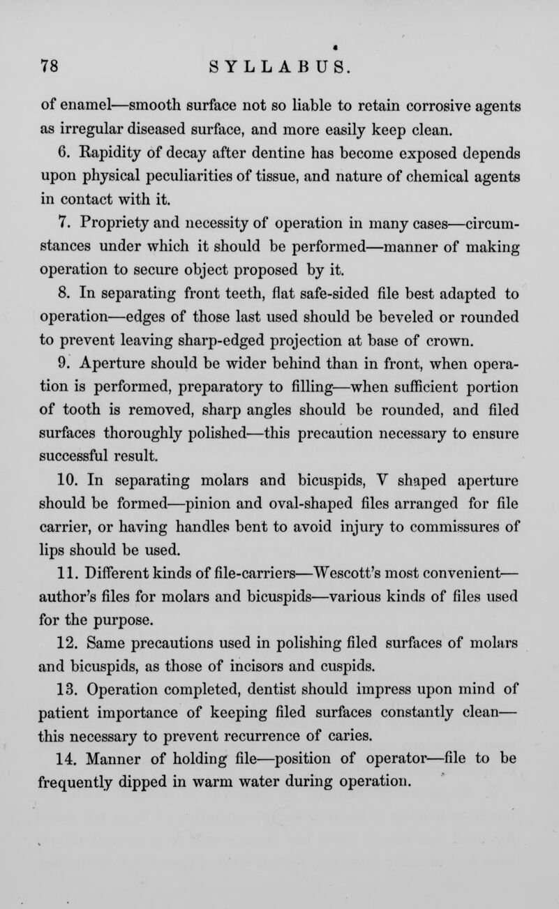 * 78 SYLLABUS. of enamel—smooth surface not so liable to retain corrosive agents as irregular diseased surface, and more easily keep clean. 6. Rapidity of decay after dentine has become exposed depends upon physical peculiarities of tissue, and nature of chemical agents in contact with it. 7. Propriety and necessity of operation in many cases—circum- stances under which it should be performed—manner of making operation to secure object proposed by it. 8. In separating front teeth, flat safe-sided file best adapted to operation—edges of those last used should be beveled or rounded to prevent leaving sharp-edged projection at base of crown. 9. Aperture should be wider behind than in front, when opera- tion is performed, preparatory to filling—when sufficient portion of tooth is removed, sharp angles should be rounded, and filed surfaces thoroughly polished—this precaution necessary to ensure successful result. 10. In separating molars and bicuspids, V shaped aperture should be formed—pinion and oval-shaped files arranged for file carrier, or having handles bent to avoid injury to commissures of lips should be used. 11. Different kinds of file-carriers—Wescott's most convenient— author's files for molars and bicuspids—various kinds of files used for the purpose. 12. Same precautions used in polishing filed surfaces of molars and bicuspids, as those of incisors and cuspids. 13. Operation completed, dentist should impress upon mind of patient importance of keeping filed surfaces constantly clean— this necessary to prevent recurrence of caries. 14. Manner of holding file—position of operator—file to be frequently dipped in warm water during operation.