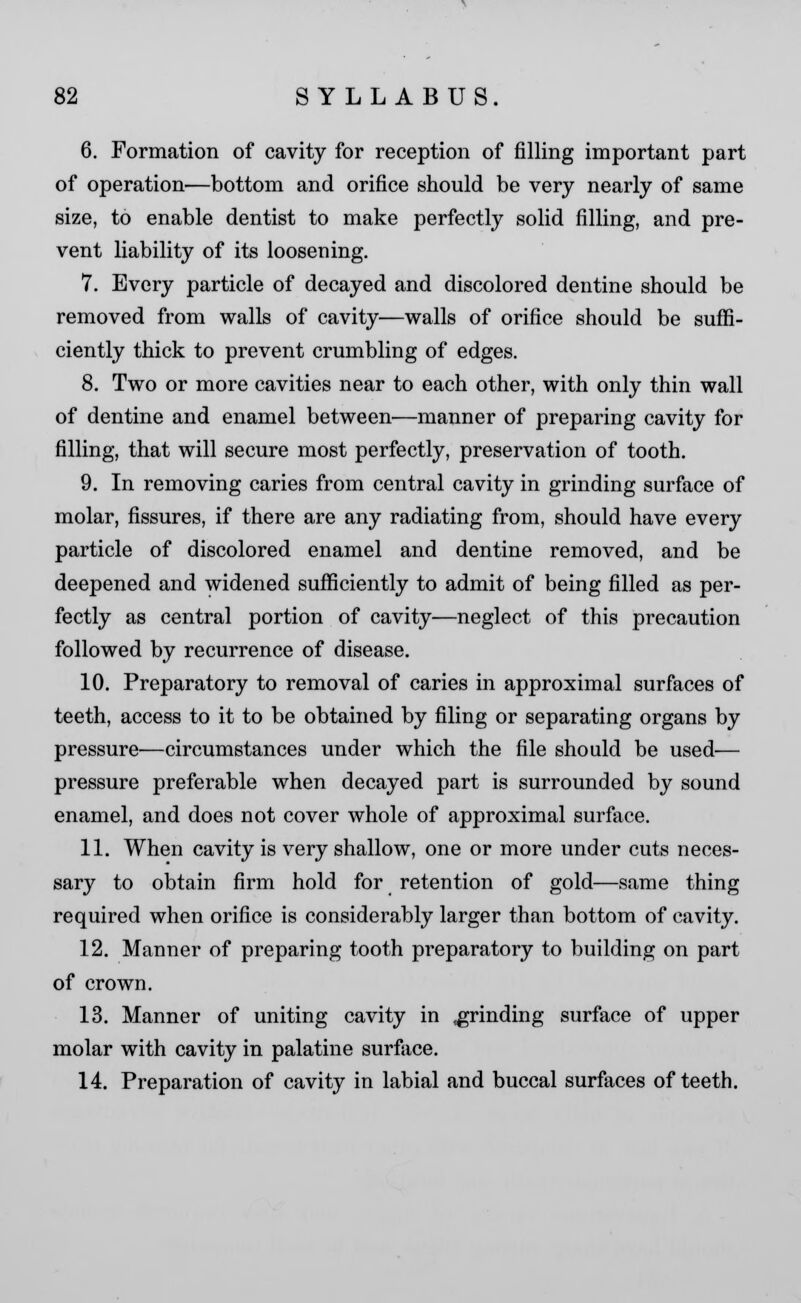 6. Formation of cavity for reception of filling important part of operation—bottom and orifice should be very nearly of same size, to enable dentist to make perfectly solid filling, and pre- vent liability of its loosening. 7. Every particle of decayed and discolored dentine should be removed from walls of cavity—walls of orifice should be suffi- ciently thick to prevent crumbling of edges. 8. Two or more cavities near to each other, with only thin wall of dentine and enamel between—manner of preparing cavity for filling, that will secure most perfectly, preservation of tooth. 9. In removing caries from central cavity in grinding surface of molar, fissures, if there are any radiating from, should have every particle of discolored enamel and dentine removed, and be deepened and widened sufficiently to admit of being filled as per- fectly as central portion of cavity—neglect of this precaution followed by recurrence of disease. 10. Preparatory to removal of caries in approximal surfaces of teeth, access to it to be obtained by filing or separating organs by pressure—circumstances under which the file should be used— pressure preferable when decayed part is surrounded by sound enamel, and does not cover whole of approximal surface. 11. When cavity is very shallow, one or more under cuts neces- sary to obtain firm hold for retention of gold—same thing required when orifice is considerably larger than bottom of cavity. 12. Manner of preparing tooth preparatory to building on part of crown. 13. Manner of uniting cavity in grinding surface of upper molar with cavity in palatine surface. 14. Preparation of cavity in labial and buccal surfaces of teeth.