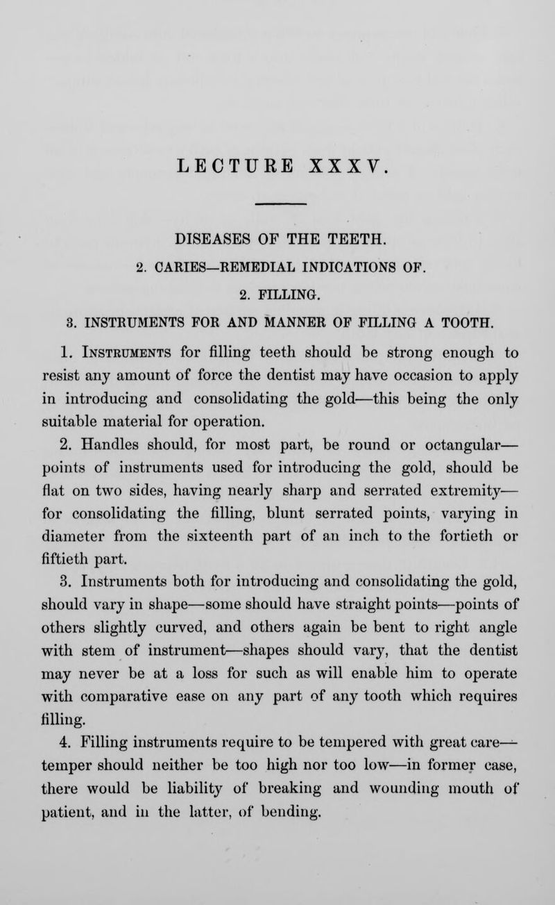 DISEASES OF THE TEETH. 2. CARIES—REMEDIAL INDICATIONS OF. 2. FILLING. 3. INSTRUMENTS FOR AND MANNER OF FILLING A TOOTH. 1. Instruments for filling teeth should be strong enough to resist any amount of force the dentist may have occasion to apply in introducing and consolidating the gold—this being the only suitable material for operation. 2. Handles should, for most part, be round or octangular— points of instruments used for introducing the gold, should be flat on two sides, having nearly sharp and serrated extremity-— for consolidating the filling, blunt serrated points, varying in diameter from the sixteenth part of an inch to the fortieth or fiftieth part. 3. Instruments both for introducing and consolidating the gold, should vary in shape—some should have straight points—points of others slightly curved, and others again be bent to right angle with stem of instrument—shapes should vary, that the dentist may never be at a loss for such as will enable him to operate with comparative ease on any part of any tooth which requires filling. 4. Filling instruments require to be tempered with great care- temper should neither be too high nor too low—in former case, there would be liability of breaking and wounding mouth of patient, and in the latter, of bending.