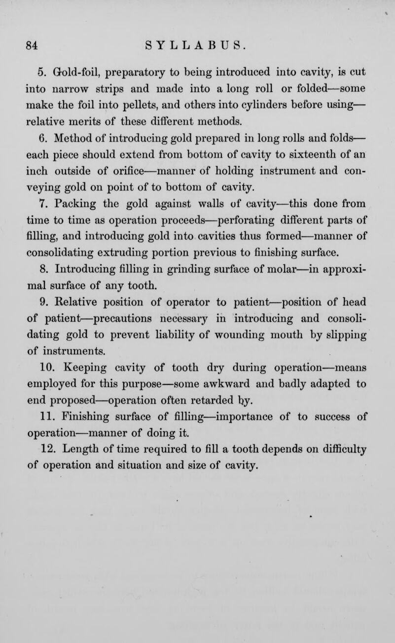 5. Gold-foil, preparatory to being introduced into cavity, is cut into narrow strips and made into a long roll or folded—some make the foil into pellets, and others into cylinders before using— relative merits of these different methods. 6. Method of introducing gold prepared in long rolls and folds— each piece should extend from bottom of cavity to sixteenth of an inch outside of orifice—manner of holding instrument and con- veying gold on point of to bottom of cavity. 7. Packing the gold against walls of cavity—this done from time to time as operation proceeds—perforating different parts of filling, and introducing gold into cavities thus formed—manner of consolidating extruding portion previous to finishing surface. 8. Introducing filling in grinding surface of molar—in approxi- mal surface of any tooth. 9. Relative position of operator to patient—position of head of patient—precautions necessary in introducing and consoli- dating gold to prevent liability of wounding mouth by slipping of instruments. 10. Keeping cavity of tooth dry during operation—means employed for this purpose—some awkward and badly adapted to end proposed—operation often retarded by. 11. Finishing surface of filling—importance of to success of operation—manner of doing it. 12. Length of time required to fill a tooth depends on difficulty of operation and situation and size of cavity.