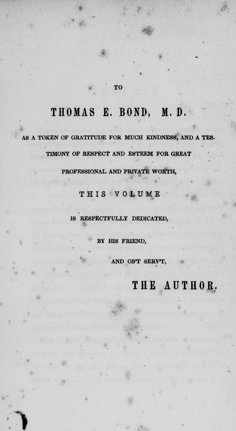 jh * TO THOMAS E. BOND, M. D. AS A TOKEN OF GRATITUDE FOR MUCH KINDNESS, AND A TES- TIMONY OF RESPECT AND ESTEEM FOR GREAT PROFESSIONAL AND PRIVATE WORTH, THIS VOLUME IS RESPECTFULLY DEDICATED, BY HIS FRIEND, AND OBT SERVT, THE AUTHOR. >