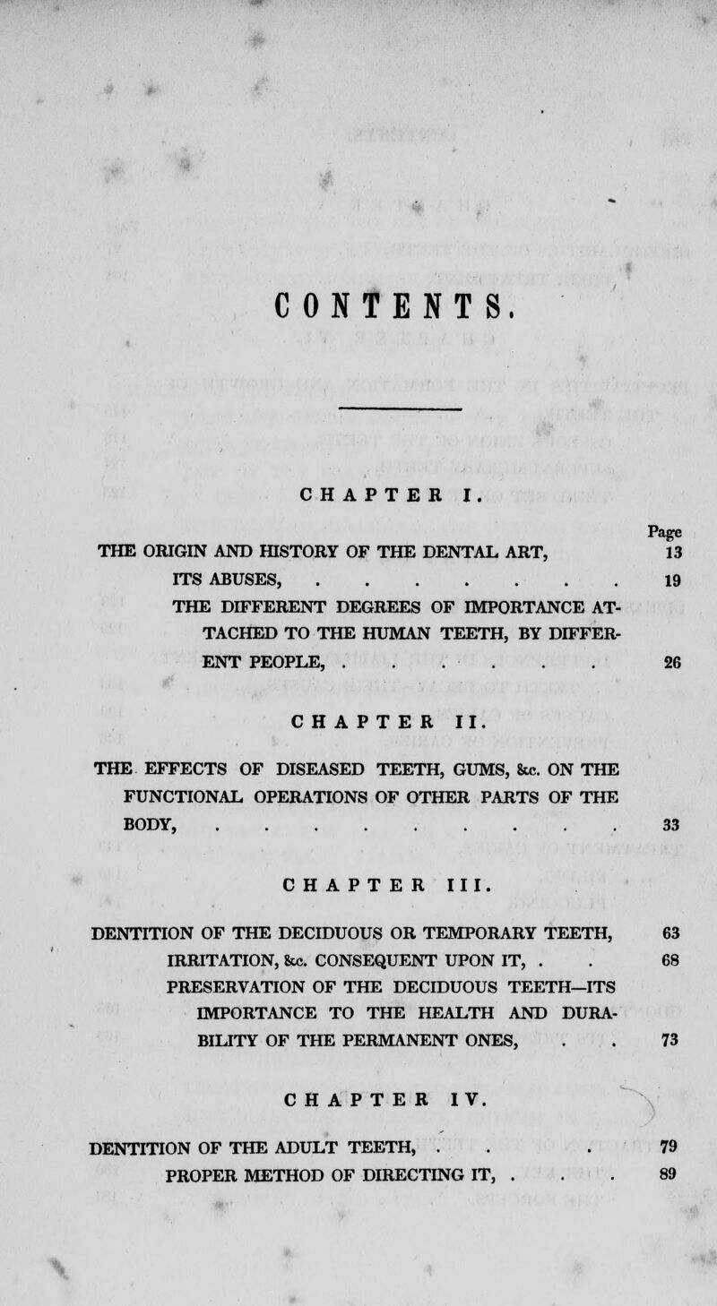 CONTENTS. CHAPTER I. Page THE ORIGIN AND HISTORY OF THE DENTAL ART, 13 ITS ABUSES, 19 THE DIFFERENT DEGREES OF IMPORTANCE AT- TACHED TO THE HUMAN TEETH, BY DIFFER- ENT PEOPLE, ...... 26 CHAPTER II. THE EFFECTS OF DISEASED TEETH, GUMS, &c. ON THE FUNCTIONAL OPERATIONS OF OTHER PARTS OF THE BODY, 33 CHAPTER III. DENTITION OF THE DECIDUOUS OR TEMPORARY TEETH, 63 IRRITATION, &c. CONSEQUENT UPON IT, . . 68 PRESERVATION OF THE DECIDUOUS TEETH—ITS IMPORTANCE TO THE HEALTH AND DURA- BILITY OF THE PERMANENT ONES, . . 73 CHAPTER IV. DENTITION OF THE ADULT TEETH, . . .79 PROPER METHOD OF DIRECTING IT, . . . 89