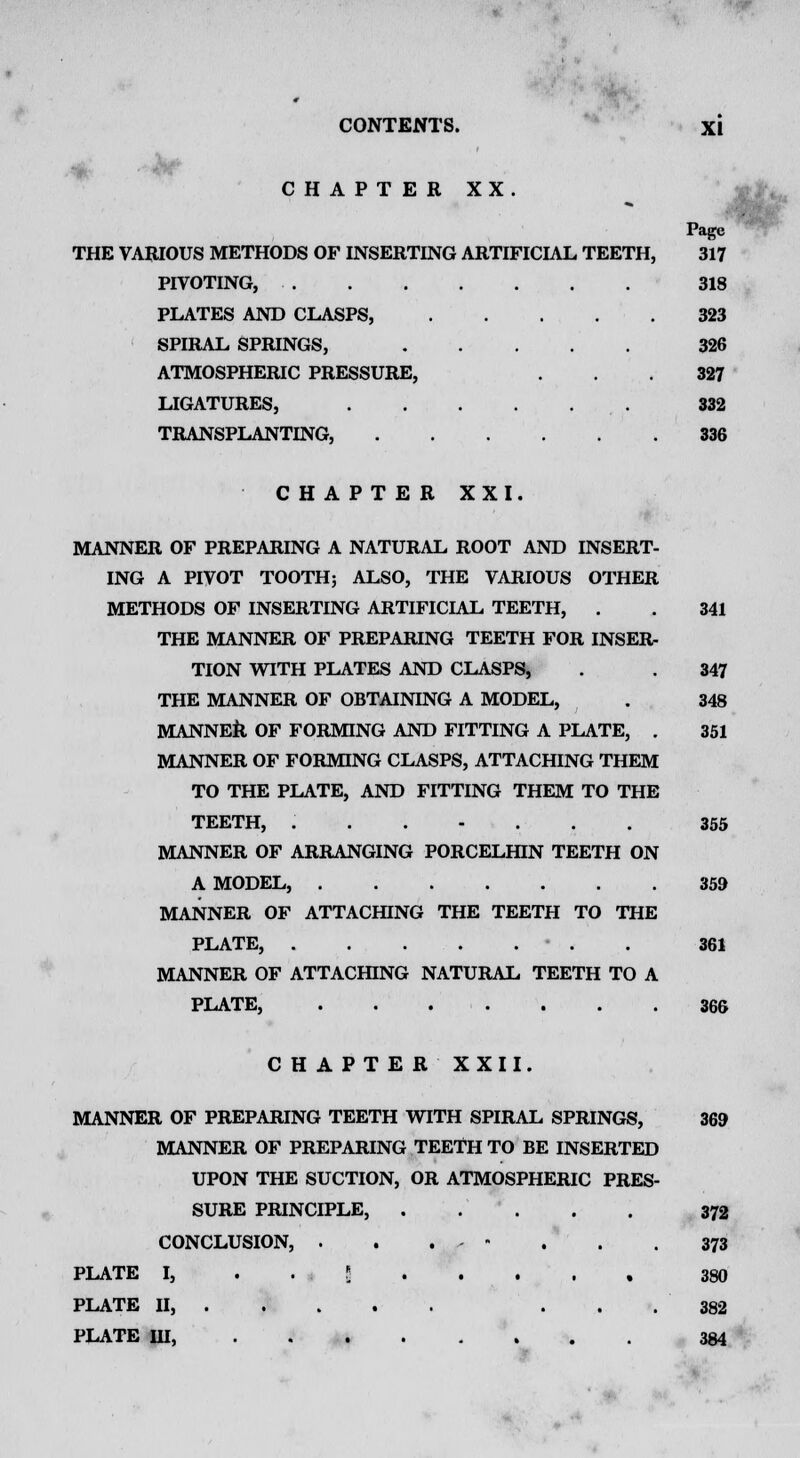 ■V CHAPTER XX. MANNER OF PREPARING A NATURAL ROOT AND INSERT- ING A PIVOT TOOTH; ALSO, THE VARIOUS OTHER METHODS OF INSERTING ARTIFICIAL TEETH, . THE MANNER OF PREPARING TEETH FOR INSER- TION WITH PLATES AND CLASPS, THE MANNER OF OBTAINING A MODEL, MANNER OF FORMING AND FITTING A PLATE, . MANNER OF FORMING CLASPS, ATTACHING THEM TO THE PLATE, AND FITTING THEM TO THE TEETH, ....... MANNER OF ARRANGING PORCELHIN TEETH ON A MODEL, MANNER OF ATTACHING THE TEETH TO THE PLATE, . . . . . . MANNER OF ATTACHING NATURAL TEETH TO A PLATE, CHAPTER XXII. MANNER OF PREPARING TEETH WITH SPIRAL SPRINGS, MANNER OF PREPARING TEETH TO BE INSERTED UPON THE SUCTION, OR ATMOSPHERIC PRES- SURE PRINCIPLE, . CONCLUSION, . . . - PLATE I, . . J PLATE II, ... PLATE HI, Page THE VARIOUS METHODS OF INSERTING ARTIFICIAL TEETH, 317 PIVOTING, 318 PLATES AND CLASPS, 323 SPIRAL SPRINGS, 326 ATMOSPHERIC PRESSURE, . .327 LIGATURES, 332 TRANSPLANTING, 336 CHAPTER XXI. 341 347 348 351 355 359 361 366 369 372 373 380 382 384