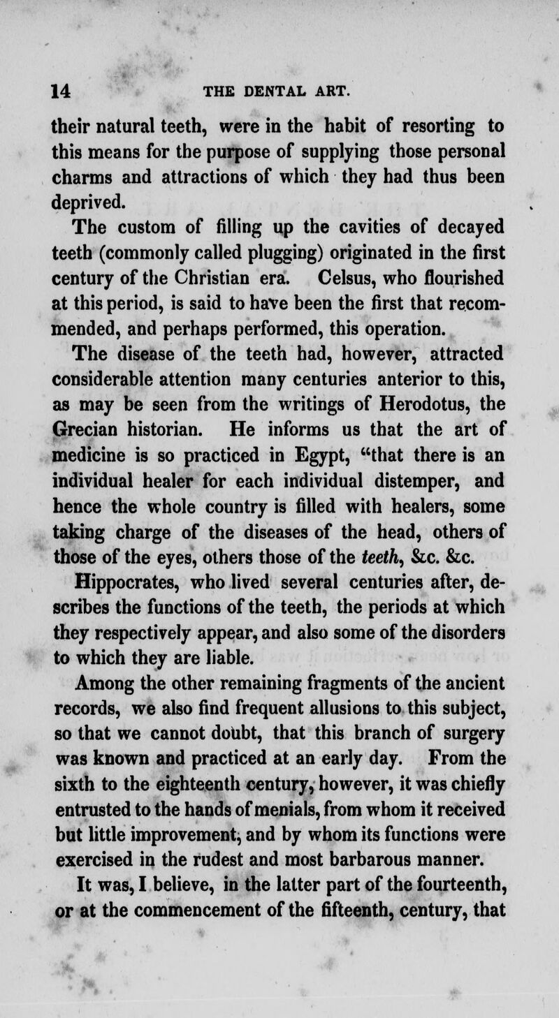 their natural teeth, were in the habit of resorting to this means for the purpose of supplying those personal charms and attractions of which they had thus been deprived. The custom of filling up the cavities of decayed teeth (commonly called plugging) originated in the first century of the Christian era. Celsus, who flourished at this period, is said to have been the first that recom- mended, and perhaps performed, this operation. The disease of the teeth had, however, attracted considerable attention many centuries anterior to this, as may be seen from the writings of Herodotus, the Grecian historian. He informs us that the art of medicine is so practiced in Egypt, that there is an individual healer for each individual distemper, and hence the whole country is filled with healers, some taking charge of the diseases of the head, others of those of the eyes, others those of the teeth, &c. &c. Hippocrates, who lived several centuries after, de- scribes the functions of the teeth, the periods at which they respectively appear, and also some of the disorders to which they are liable. Among the other remaining fragments of the ancient records, we also find frequent allusions to this subject, so that we cannot doubt, that this branch of surgery was known and practiced at an early day. From the sixth to the eighteenth century, however, it was chiefly entrusted to the hands of menials, from whom it received but little improvement, and by whom its functions were exercised in the rudest and most barbarous manner. It was, I believe, in the latter part of the fourteenth, or at the commencement of the fifteenth, century, that