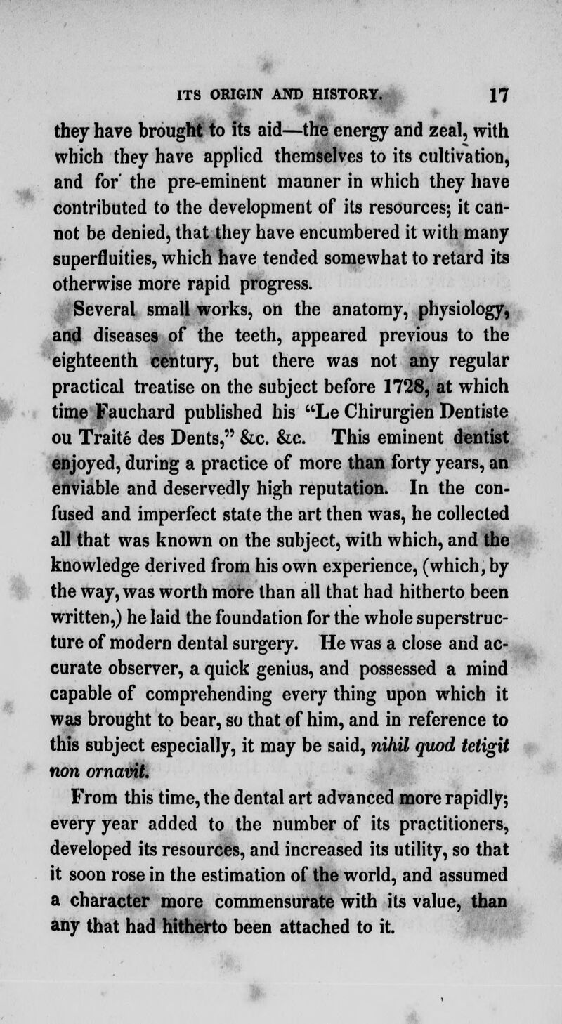 they have brought to its aid—the energy and zeal, with which they have applied themselves to its cultivation, and for' the pre-eminent manner in which they have contributed to the development of its resources; it can- not be denied, that they have encumbered it with many superfluities, which have tended somewhat to retard its otherwise more rapid progress. Several small works, on the anatomy, physiology, and diseases of the teeth, appeared previous to the eighteenth century, but there was not any regular practical treatise on the subject before 1728, at which time Fauchard published his Le Chirurgien Dentiste ou Traite des Dents, &c. &c. This eminent dentist enjoyed, during a practice of more than forty years, an enviable and deservedly high reputation. In the con- fused and imperfect state the art then was, he collected all that was known on the subject, with which, and the knowledge derived from his own experience, (which, by the way, was worth more than all that had hitherto been written,) he laid the foundation for the whole superstruc- ture of modern dental surgery. He was a close and ac- curate observer, a quick genius, and possessed a mind capable of comprehending every thing upon which it was brought to bear, so that of him, and in reference to this subject especially, it may be said, nihil quod tetigit non ornavit. From this time, the dental art advanced more rapidly; every year added to the number of its practitioners, developed its resources, and increased its utility, so that it soon rose in the estimation of the world, and assumed a character more commensurate with its value, than any that had hitherto been attached to it.