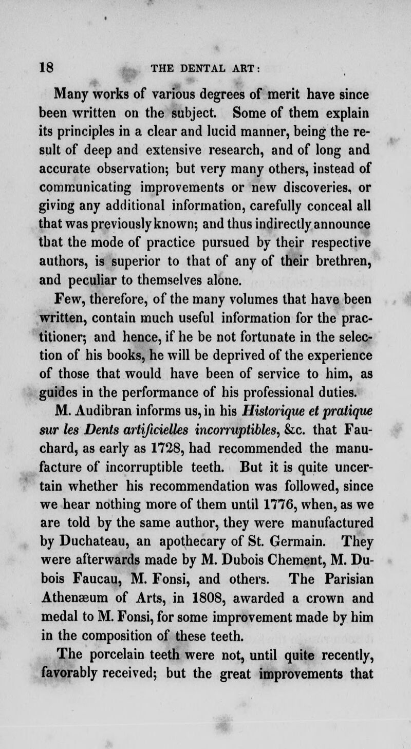 • Many works of various degrees of merit have since been written on the subject. Some of them explain its principles in a clear and lucid manner, being the re- sult of deep and extensive research, and of long and accurate observation; but very many others, instead of communicating improvements or new discoveries, or giving any additional information, carefully conceal all that was previously known; and thus indirectly announce that the mode of practice pursued by their respective authors, is superior to that of any of their brethren, and peculiar to themselves alone. Few, therefore, of the many volumes that have been written, contain much useful information for the prac- titioner; and hence, if he be not fortunate in the selec- tion of his books, he will be deprived of the experience of those that would have been of service to him, as guides in the performance of his professional duties. M. Audibran informs us, in his Historique et pratiqvw sur les Dents artificielles incorruptibles, &c. that Fau- chard, as early as 1728, had recommended the manu- facture of incorruptible teeth. But it is quite uncer- tain whether his recommendation was followed, since we hear nothing more of them until 1776, when, as we are told by the same author, they were manufactured by Duchateau, an apothecary of St. Germain. They were afterwards made by M. Dubois Chement, M. Du- bois Faucau, M. Fonsi, and others. The Parisian Athenaeum of Arts, in 1808, awarded a crown and medal to M. Fonsi, for some improvement made by him in the composition of these teeth. The porcelain teeth were not, until quite recently, favorably received; but the great improvements that