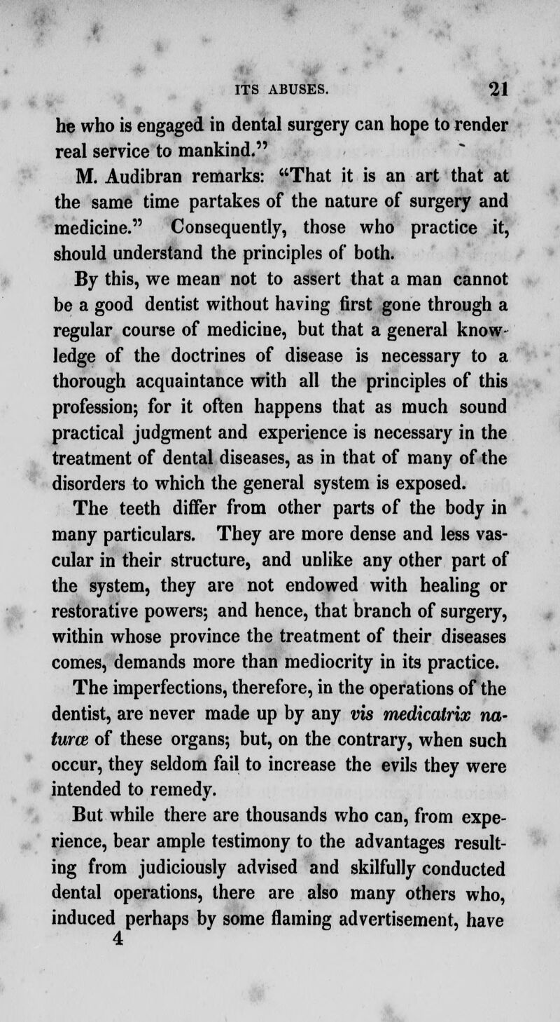 he who is engaged in dental surgery can hope to render real service to mankind. M. Audibran remarks: That it is an art that at the same time partakes of the nature of surgery and medicine. Consequently, those who practice it, should understand the principles of both. By this, we mean not to assert that a man cannot be a good dentist without having first gone through a regular course of medicine, but that a general know- ledge of the doctrines of disease is necessary to a thorough acquaintance with all the principles of this profession; for it often happens that as much sound practical judgment and experience is necessary in the treatment of dental diseases, as in that of many of the disorders to which the general system is exposed. The teeth differ from other parts of the body in many particulars. They are more dense and less vas- cular in their structure, and unlike any other part of the system, they are not endowed with healing or restorative powers; and hence, that branch of surgery, within whose province the treatment of their diseases comes, demands more than mediocrity in its practice. The imperfections, therefore, in the operations of the dentist, are never made up by any vis medicatrix na- turce of these organs; but, on the contrary, when such occur, they seldom fail to increase the evils they were intended to remedy. But while there are thousands who can, from expe- rience, bear ample testimony to the advantages result- ing from judiciously advised and skilfully conducted dental operations, there are also many others who, induced perhaps by some flaming advertisement, have