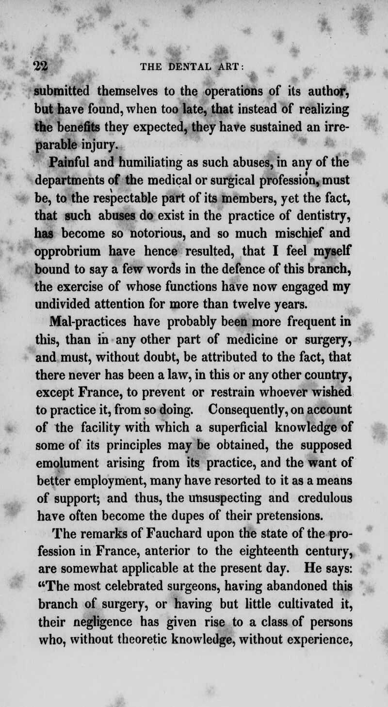 submitted themselves to the operations of its author, but have found, when too late, that instead of realizing the benefits they expected, they have sustained an irre- parable injury. Painful and humiliating as such abuses, in any of the departments of the medical or surgical profession, must be, to the respectable part of its members, yet the fact, that such abuses do exist in the practice of dentistry, has become so notorious, and so much mischief and opprobrium have hence resulted, that I feel myself bound to say a few words in the defence of this branch, the exercise of whose functions have now engaged my undivided attention for more than twelve years. Mal-practices have probably been more frequent in this, than in any other part of medicine or surgery, and must, without doubt, be attributed to the fact, that there never has been a law, in this or any other country, except France, to prevent or restrain whoever wished to practice it, from so doing. Consequently, on account of the facility with which a superficial knowledge of some of its principles may be obtained, the supposed emolument arising from its practice, and the want of better employment, many have resorted to it as a means of support; and thus, the unsuspecting and credulous have often become the dupes of their pretensions. The remarks of Fauchard upon the state of the pro- fession in France, anterior to the eighteenth century, are somewhat applicable at the present day. He says: The most celebrated surgeons, having abandoned this branch of surgery, or having but little cultivated it, their negligence has given rise to a class of persons who, without theoretic knowledge, without experience,