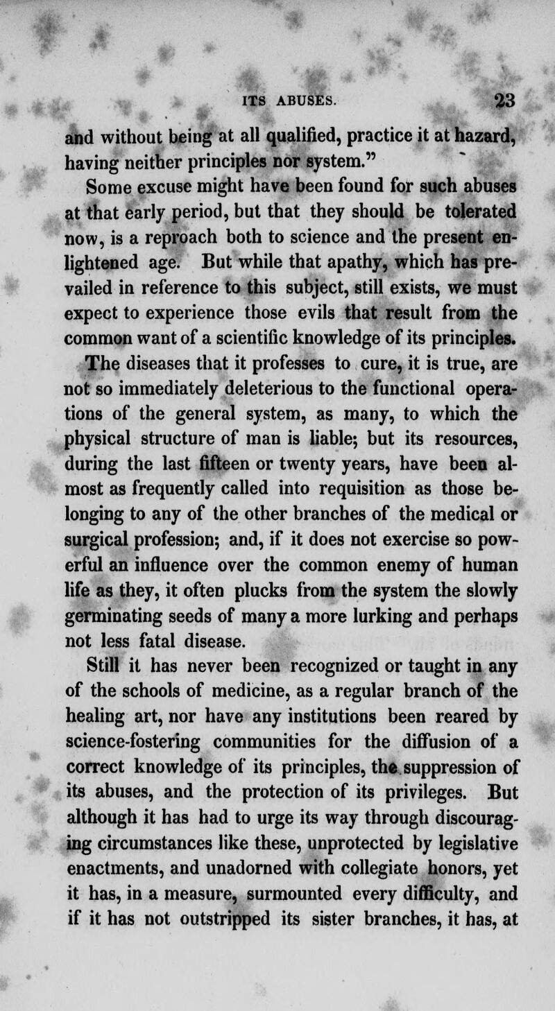 and without being at all qualified, practice it at hazard, having neither principles nor system. Some excuse might have been found for such abuses at that early period, but that they should be tolerated now, is a reproach both to science and the present en- lightened age. But while that apathy, which has pre- vailed in reference to this subject, still exists, we must expect to experience those evils that result from the common want of a scientific knowledge of its principles. The diseases that it professes to cure, it is true, are not so immediately deleterious to the functional opera- tions of the general system, as many, to which the physical structure of man is liable; but its resources, during the last fifteen or twenty years, have been al- most as frequently called into requisition as those be- longing to any of the other branches of the medical or surgical profession; and, if it does not exercise so pow- erful an influence over the common enemy of human life as they, it often plucks from the system the slowly germinating seeds of many a more lurking and perhaps not less fatal disease. Still it has never been recognized or taught in any of the schools of medicine, as a regular branch of the healing art, nor have any institutions been reared by science-fostering communities for the diffusion of a correct knowledge of its principles, thfc. suppression of its abuses, and the protection of its privileges. But although it has had to urge its way through discourag- ing circumstances like these, unprotected by legislative enactments, and unadorned with collegiate honors, yet it has, in a measure, surmounted every difficulty, and if it has not outstripped its sister branches, it has, at