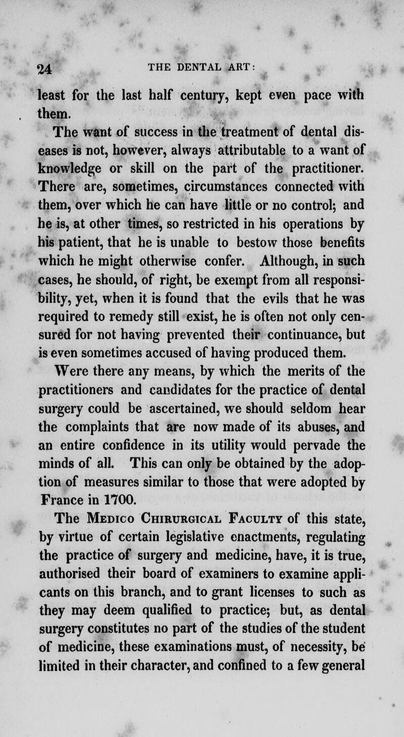 least for the last half century, kept even pace with them. The want of success in the treatment of dental dis- eases is not, however, always attributable to a want of knowledge or skill on the part of the practitioner. There are, sometimes, circumstances connected with them, over which he can have little or no control; and he is, at other times, so restricted in his operations by his patient, that he is unable to bestow those benefits which he might otherwise confer. Although, in such cases, he should, of right, be exempt from all responsi- bility, yet, when it is found that the evils that he was required to remedy still exist, he is often not only cen- sured for not having prevented their continuance, but is even sometimes accused of having produced them. Were there any means, by which the merits of the practitioners and candidates for the practice of dental surgery could be ascertained, we should seldom hear the complaints that are now made of its abuses, and an entire confidence in its utility would pervade the minds of all. This can only be obtained by the adop- tion of measures similar to those that were adopted by France in 1700. The Medico Chirurgical Faculty of this state, by virtue of certain legislative enactments, regulating the practice of surgery and medicine, have, it is true, authorised their board of examiners to examine appli- cants on this branch, and to grant licenses to such as they may deem qualified to practice; but, as dental surgery constitutes no part of the studies of the student of medicine, these examinations must, of necessity, be limited in their character, and confined to a few general