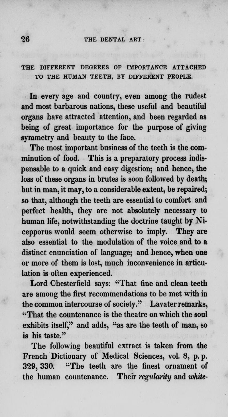 THE DIFFERENT DEGREES OF IMPORTANCE ATTACHED TO THE HUMAN TEETH, BY DIFFERENT PEOPLE. In every age and country, even among the rudest and most barbarous nations, these useful and beautiful organs have attracted attention, and been regarded as being of great importance for the purpose of giving symmetry and beauty to the face. The most important business of the teeth is the com- minution of food. This is a preparatory process indis- pensable to a quick and easy digestion; and hence, the loss of these organs in brutes is soon followed by death; but in man, it may, to a considerable extent, be repaired; so that, although the teeth are essential to comfort and perfect health, they are not absolutely necessary to human life, notwithstanding the doctrine taught by Ni- cepporus would seem otherwise to imply. They are also essential to the modulation of the voice and to a distinct enunciation of language; and hence, when one or more of them is lost, much inconvenience in articu- lation is often experienced. Lord Chesterfield says: That fine and clean teeth are among the first recommendations to be met with in the common intercourse of society. Lavater remarks, ■That the countenance is the theatre on which the soul exhibits itself, and adds, as are the teeth of man, so is his taste. The following beautiful extract is taken from the French Dictionary of Medical Sciences, vol. 8, p.p. 329, 330. The teeth are the finest ornament of the human countenance. Their regularity and white-