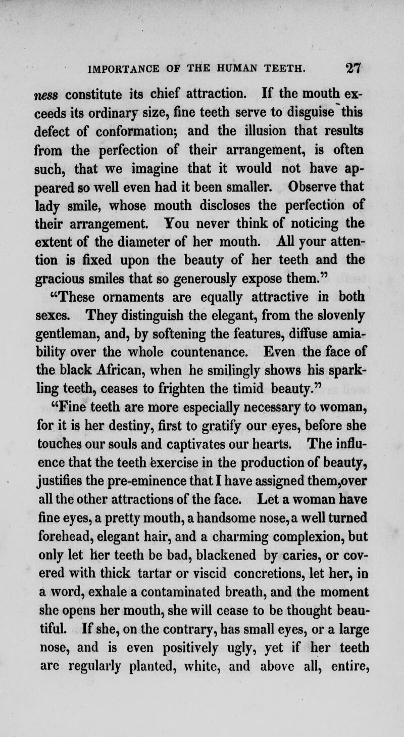 ness constitute its chief attraction. If the mouth ex- ceeds its ordinary size, fine teeth serve to disguise this defect of conformation; and the illusion that results from the perfection of their arrangement, is often such, that we imagine that it would not have ap- peared so well even had it been smaller. Observe that lady smile, whose mouth discloses the perfection of their arrangement. You never think of noticing the extent of the diameter of her mouth. All your atten- tion is fixed upon the beauty of her teeth and the gracious smiles that so generously expose them. These ornaments are equally attractive in both sexes. They distinguish the elegant, from the slovenly gentleman, and, by softening the features, diffuse amia- bility over the whole countenance. Even the face of the black African, when he smilingly shows his spark- ling teeth, ceases to frighten the timid beauty. Fine teeth are more especially necessary to woman, for it is her destiny, first to gratify our eyes, before she touches our souls and captivates our hearts. The influ- ence that the teeth exercise in the production of beauty, justifies the pre-eminence that I have assigned them,over all the other attractions of the face. Let a woman have fine eyes, a pretty mouth, a handsome nose, a well turned forehead, elegant hair, and a charming complexion, but only let her teeth be bad, blackened by caries, or cov- ered with thick tartar or viscid concretions, let her, in a word, exhale a contaminated breath, and the moment she opens her mouth, she will cease to be thought beau- tiful. If she, on the contrary, has small eyes, or a large nose, and is even positively ugly, yet if her teeth are regularly planted, white, and above all, entire,