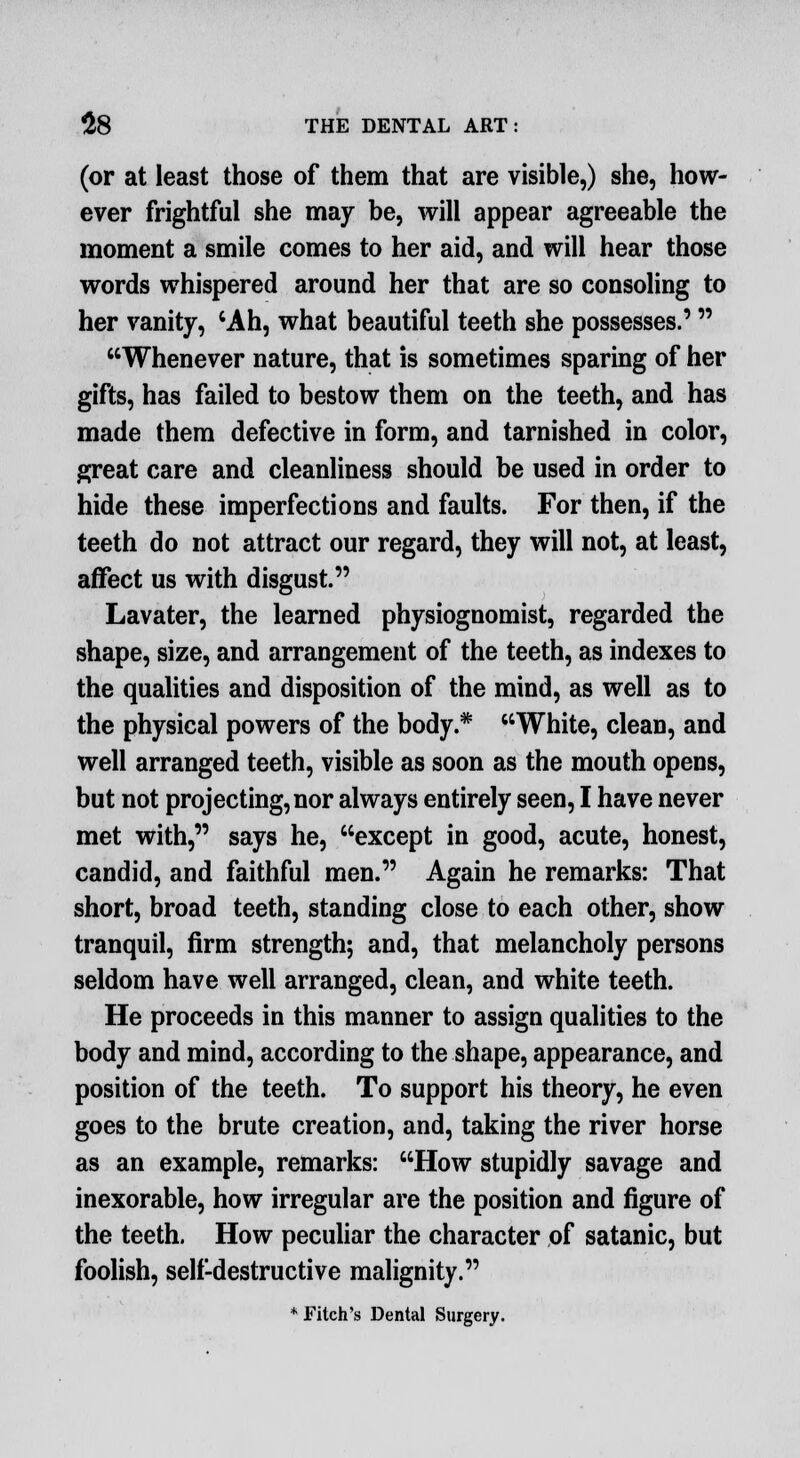 (or at least those of them that are visible,) she, how- ever frightful she may be, will appear agreeable the moment a smile comes to her aid, and will hear those words whispered around her that are so consoling to her vanity, 'Ah, what beautiful teeth she possesses.' Whenever nature, that is sometimes sparing of her gifts, has failed to bestow them on the teeth, and has made them defective in form, and tarnished in color, great care and cleanliness should be used in order to hide these imperfections and faults. For then, if the teeth do not attract our regard, they will not, at least, affect us with disgust. Lavater, the learned physiognomist, regarded the shape, size, and arrangement of the teeth, as indexes to the qualities and disposition of the mind, as well as to the physical powers of the body.* White, clean, and well arranged teeth, visible as soon as the mouth opens, but not projecting, nor always entirely seen, I have never met with, says he, except in good, acute, honest, candid, and faithful men. Again he remarks: That short, broad teeth, standing close to each other, show tranquil, firm strength; and, that melancholy persons seldom have well arranged, clean, and white teeth. He proceeds in this manner to assign qualities to the body and mind, according to the shape, appearance, and position of the teeth. To support his theory, he even goes to the brute creation, and, taking the river horse as an example, remarks: How stupidly savage and inexorable, how irregular are the position and figure of the teeth. How peculiar the character of satanic, but foolish, self-destructive malignity. * Fitch's Dental Surgery.