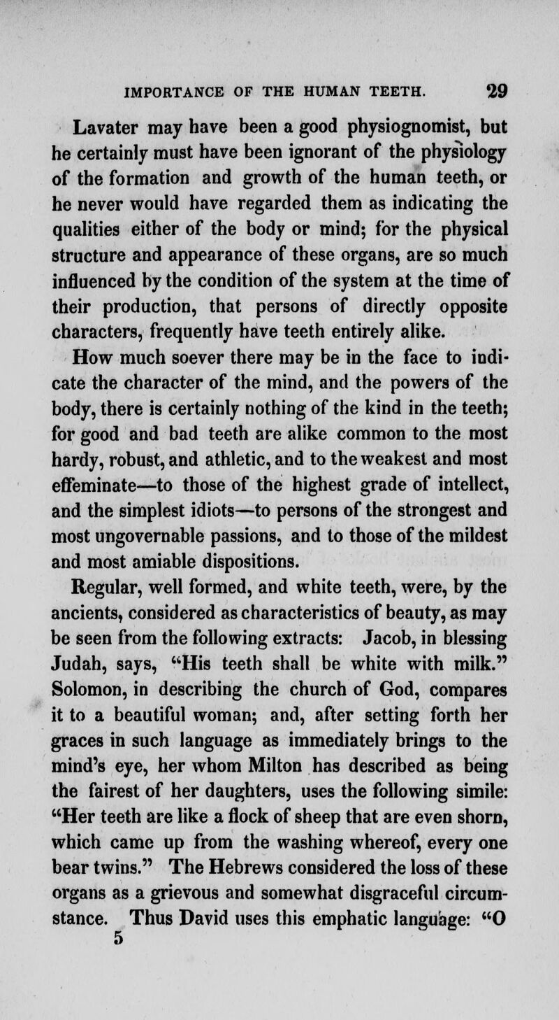 Lavater may have been a good physiognomist, but he certainly must have been ignorant of the physiology of the formation and growth of the human teeth, or he never would have regarded them as indicating the qualities either of the body or mind; for the physical structure and appearance of these organs, are so much influenced by the condition of the system at the time of their production, that persons of directly opposite characters, frequently have teeth entirely alike. How much soever there may be in the face to indi- cate the character of the mind, and the powers of the body, there is certainly nothing of the kind in the teeth; for good and bad teeth are alike common to the most hardy, robust, and athletic, and to the weakest and most effeminate—to those of the highest grade of intellect, and the simplest idiots—to persons of the strongest and most ungovernable passions, and to those of the mildest and most amiable dispositions. Regular, well formed, and white teeth, were, by the ancients, considered as characteristics of beauty, as may be seen from the following extracts: Jacob, in blessing Judah, says, His teeth shall be white with milk. Solomon, in describing the church of God, compares it to a beautiful woman; and, after setting forth her graces in such language as immediately brings to the mind's eye, her whom Milton has described as being the fairest of her daughters, uses the following simile: Her teeth are like a flock of sheep that are even shorn, which came up from the washing whereof, every one bear twins. The Hebrews considered the loss of these organs as a grievous and somewhat disgraceful circum- stance. Thus David uses this emphatic language: 0 5