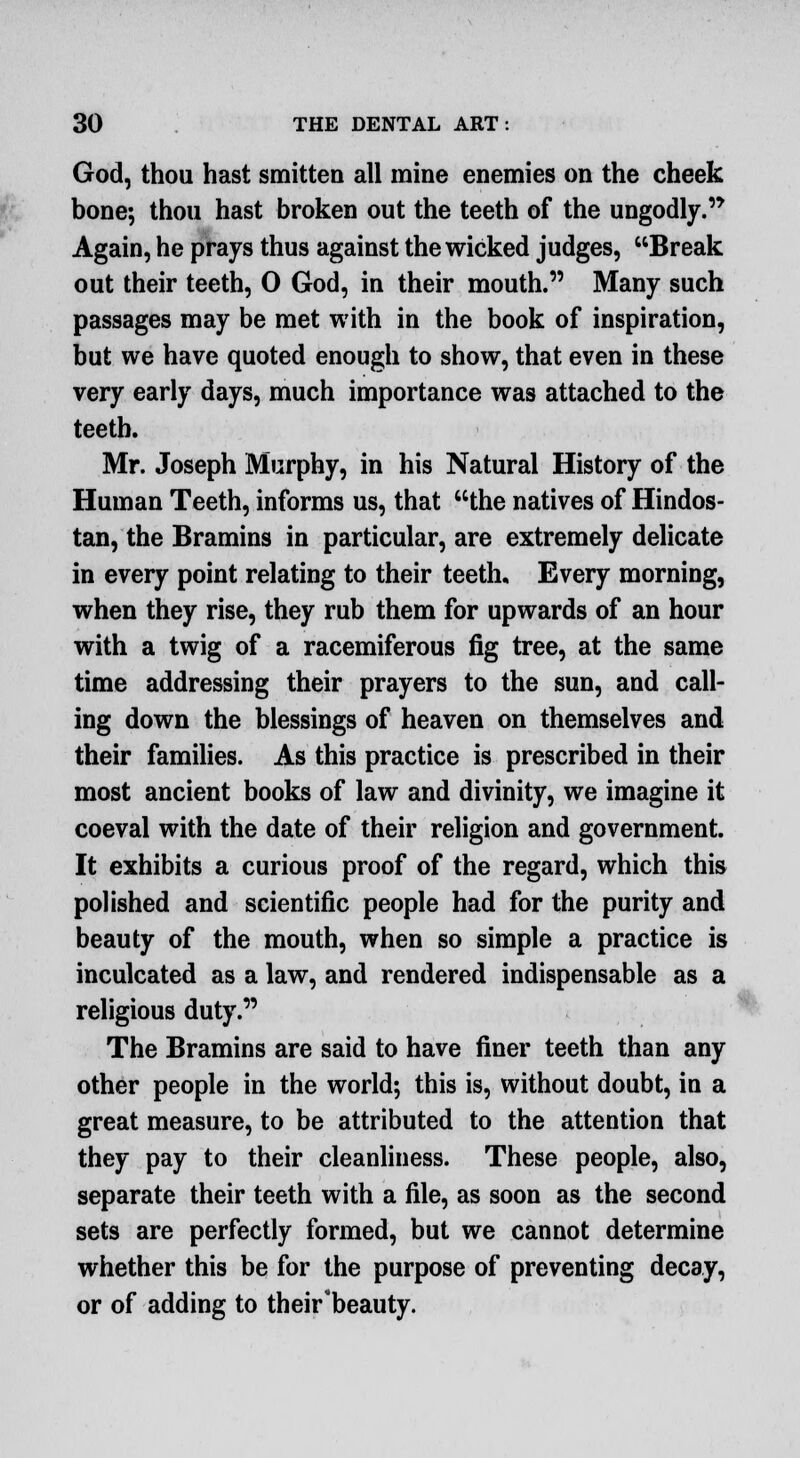 God, thou hast smitten all mine enemies on the cheek bone; thou hast broken out the teeth of the ungodly. Again, he prays thus against the wicked judges, Break out their teeth, 0 God, in their mouth. Many such passages may be met with in the book of inspiration, but we have quoted enough to show, that even in these very early days, much importance was attached to the teeth. Mr. Joseph Murphy, in his Natural History of the Human Teeth, informs us, that the natives of Hindos- tan, the Bramins in particular, are extremely delicate in every point relating to their teeth. Every morning, when they rise, they rub them for upwards of an hour with a twig of a racemiferous fig tree, at the same time addressing their prayers to the sun, and call- ing down the blessings of heaven on themselves and their families. As this practice is prescribed in their most ancient books of law and divinity, we imagine it coeval with the date of their religion and government. It exhibits a curious proof of the regard, which this polished and scientific people had for the purity and beauty of the mouth, when so simple a practice is inculcated as a law, and rendered indispensable as a religious duty. The Bramins are said to have finer teeth than any other people in the world; this is, without doubt, in a great measure, to be attributed to the attention that they pay to their cleanliness. These people, also, separate their teeth with a file, as soon as the second sets are perfectly formed, but we cannot determine whether this be for the purpose of preventing decay, or of adding to their'beauty.
