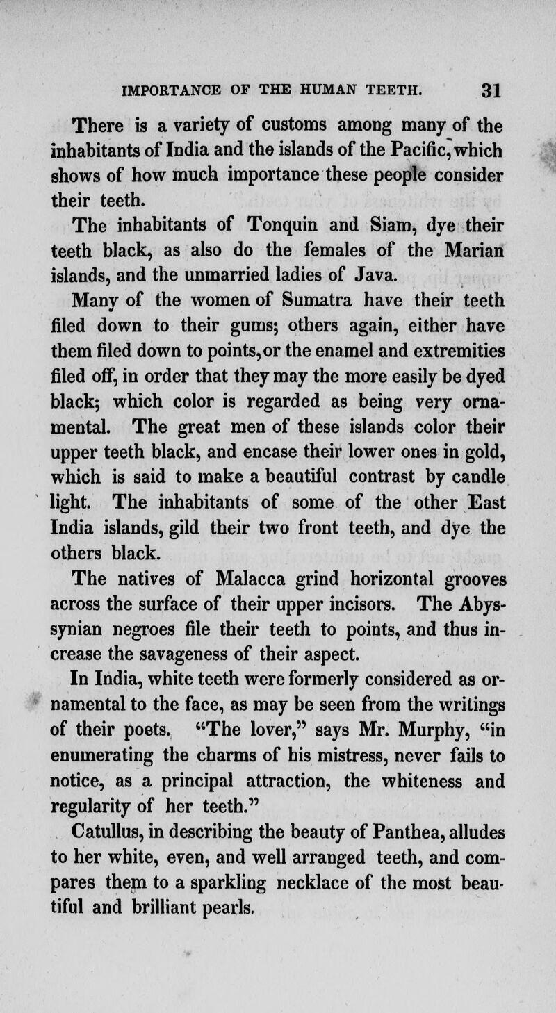 There is a variety of customs among many of the inhabitants of India and the islands of the Pacific^which shows of how much importance these people consider their teeth. The inhabitants of Tonquin and Siam, dye their teeth black, as also do the females of the Marian islands, and the unmarried ladies of Java. Manv of the women of Sumatra have their teeth filed down to their gums; others again, either have them filed down to points, or the enamel and extremities filed off, in order that they may the more easily be dyed black; which color is regarded as being very orna- mental. The great men of these islands color their upper teeth black, and encase their lower ones in gold, which is said to make a beautiful contrast by candle light. The inhabitants of some of the other East India islands, gild their two front teeth, and dye the others black. The natives of Malacca grind horizontal grooves across the surface of their upper incisors. The Abys- synian negroes file their teeth to points, and thus in- crease the savageness of their aspect. In India, white teeth were formerly considered as or- namental to the face, as may be seen from the writings of their poets. The lover, says Mr. Murphy, in enumerating the charms of his mistress, never fails to notice, as a principal attraction, the whiteness and regularity of her teeth. Catullus, in describing the beauty of Panthea, alludes to her white, even, and well arranged teeth, and com- pares them to a sparkling necklace of the most beau- tiful and brilliant pearls.