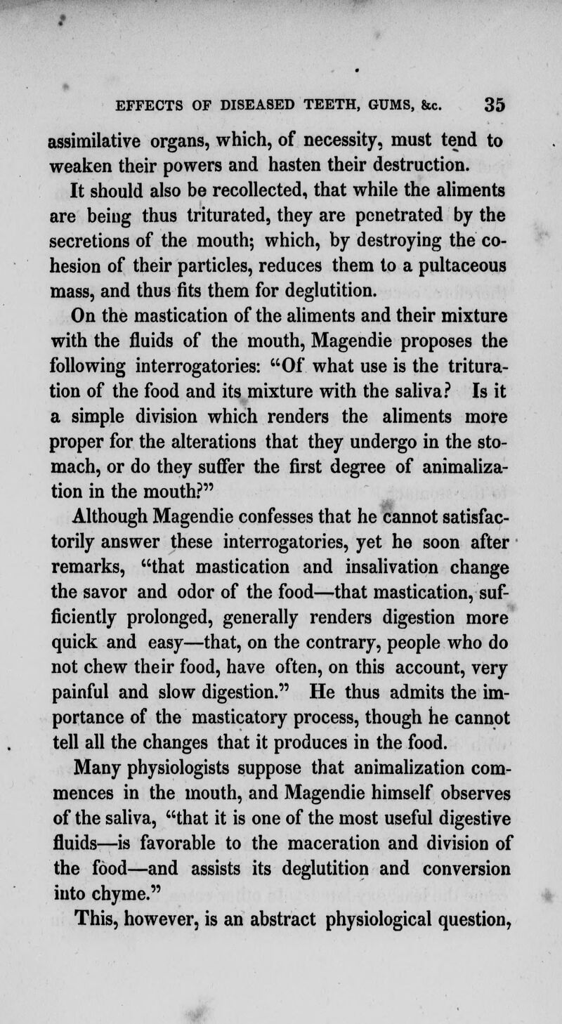 assimilative organs, which, of necessity, must tend to weaken their powers and hasten their destruction. It should also be recollected, that while the aliments are being thus triturated, they are penetrated by the secretions of the mouth; which, by destroying the co- hesion of their particles, reduces them to a pultaceous mass, and thus fits them for deglutition. On the mastication of the aliments and their mixture with the fluids of the mouth, Magendie proposes the following interrogatories: Of what use is the tritura- tion of the food and its mixture with the saliva? Is it a simple division which renders the aliments more proper for the alterations that they undergo in the sto- mach, or do they suffer the first degree of animaliza- tion in the mouth? Although Magendie confesses that he cannot satisfac- torily answer these interrogatories, yet he soon after remarks, that mastication and insalivation change the savor and odor of the food—that mastication, suf- ficiently prolonged, generally renders digestion more quick and easy—that, on the contrary, people who do not chew their food, have often, on this account, very painful and slow digestion. He thus admits the im- portance of the masticatory process, though he cannot tell all the changes that it produces in the food. Many physiologists suppose that animalization com- mences in the mouth, and Magendie himself observes of the saliva, that it is one of the most useful digestive fluids—is favorable to the maceration and division of the food—and assists its deglutition and conversion into chyme. This, however, is an abstract physiological question,