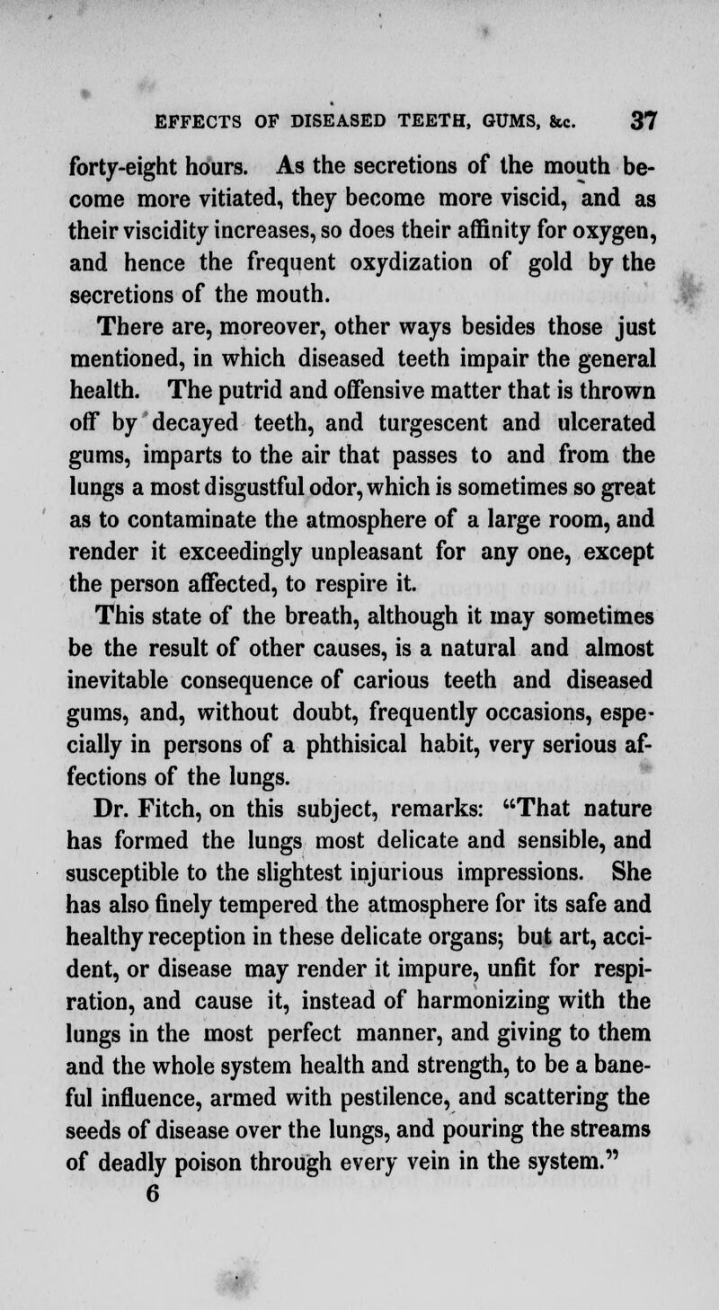 forty-eight hours. As the secretions of the mouth be- come more vitiated, they become more viscid, and as their viscidity increases, so does their affinity for oxygen, and hence the frequent oxydization of gold by the secretions of the mouth. There are, moreover, other ways besides those just mentioned, in which diseased teeth impair the general health. The putrid and offensive matter that is thrown off by decayed teeth, and turgescent and ulcerated gums, imparts to the air that passes to and from the lungs a most disgustful odor, which is sometimes so great as to contaminate the atmosphere of a large room, and render it exceedingly unpleasant for any one, except the person affected, to respire it. This state of the breath, although it may sometimes be the result of other causes, is a natural and almost inevitable consequence of carious teeth and diseased gums, and, without doubt, frequently occasions, espe- cially in persons of a phthisical habit, very serious af- fections of the lungs. Dr. Fitch, on this subject, remarks: That nature has formed the lungs most delicate and sensible, and susceptible to the slightest injurious impressions. She has also finely tempered the atmosphere for its safe and healthy reception in these delicate organs; but art, acci- dent, or disease may render it impure, unfit for respi- ration, and cause it, instead of harmonizing with the lungs in the most perfect manner, and giving to them and the whole system health and strength, to be a bane- ful influence, armed with pestilence, and scattering the seeds of disease over the lungs, and pouring the streams of deadly poison through every vein in the system. 6