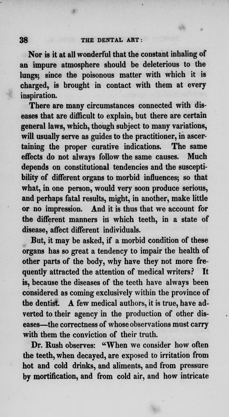 Nor is it at all wonderful that the constant inhaling of an impure atmosphere should be deleterious to the lungs; since the poisonous matter with which it is charged, is brought in contact with them at every inspiration. There are many circumstances connected with dis- eases that are difficult to explain, but there are certain general laws, which, though subject to many variations, will usually serve as guides to the practitioner, in ascer- taining the proper curative indications. The same effects do not always follow the same causes. Much depends on constitutional tendencies and the suscepti- bility of different organs to morbid influences; so that what, in one person, would very soon produce serious, and perhaps fatal results, might, in another, make little or no impression. And it is thus that we account for the different manners id which teeth, in a state of disease, affect different individuals. But, it may be asked, if a morbid condition of these organs has so great a tendency to impair the health of other parts of the body, why have they not more fre- quently attracted the attention of medical writers? It is, because the diseases of the teeth have always been considered as coming exclusively within the province of the dentist. A few medical authors, it is true, have ad- verted to their agency in the production of other dis- eases—the correctness of whose observations must carry with them the conviction of their truth. Dr. Rush observes: When we consider how often the teeth, when decayed, are exposed to irritation from hot and cold drinks, and aliments, and from pressure by mortification, and from cold air, and how intricate