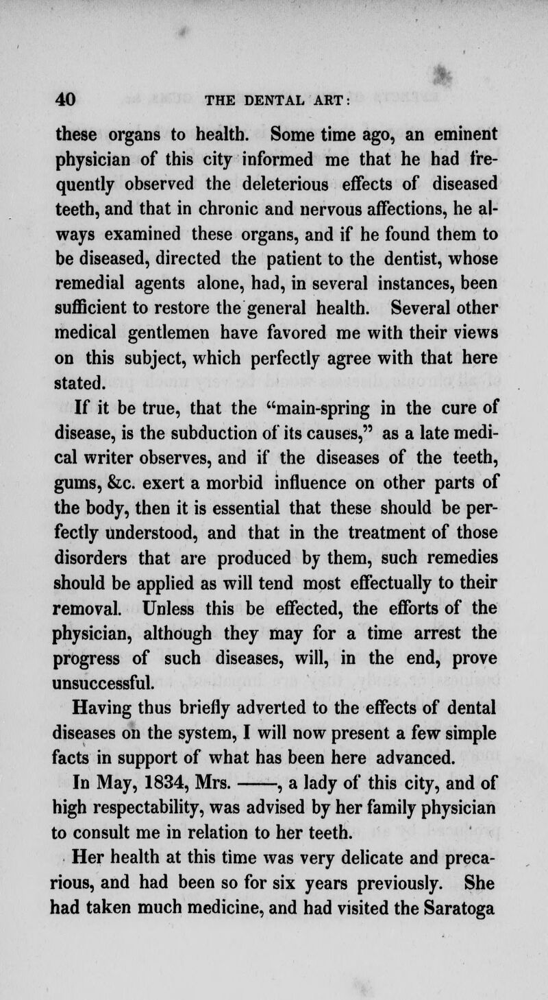 these organs to health. Some time ago, an eminent physician of this city informed me that he had fre- quently observed the deleterious effects of diseased teeth, and that in chronic and nervous affections, he al- ways examined these organs, and if he found them to be diseased, directed the patient to the dentist, whose remedial agents alone, had, in several instances, been sufficient to restore the general health. Several other medical gentlemen have favored me with their views on this subject, which perfectly agree with that here stated. If it be true, that the main-spring in the cure of disease, is the subduction of its causes, as a late medi- cal writer observes, and if the diseases of the teeth, gums, &c. exert a morbid influence on other parts of the body, then it is essential that these should be per- fectly understood, and that in the treatment of those disorders that are produced by them, such remedies should be applied as will tend most effectually to their removal. Unless this be effected, the efforts of the physician, although they may for a time arrest the progress of such diseases, will, in the end, prove unsuccessful. Having thus briefly adverted to the effects of dental diseases on the system, I will now present a few simple facts in support of what has been here advanced. In May, 1834, Mrs. , a lady of this city, and of high respectability, was advised by her family physician to consult me in relation to her teeth. Her health at this time was very delicate and preca- rious, and had been so for six years previously. She had taken much medicine, and had visited the Saratoga