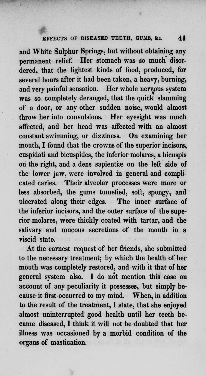 and White Sulphur Springs, but without obtaining any permanent relief. Her stomach was so much disor- dered, that the lightest kinds of food, produced, for several hours after it had been taken, a heavy, burning, and very painful sensation. Her whole nervous system was so completely deranged, that the quick slamming of a door, or any other sudden noise, would almost throw her into convulsions. Her eyesight was much affected, and her head was affected with an almost constant swimming, or dizziness. On examining her mouth, I found that the crowns of the superior incisors, cuspidati and bicuspides, the inferior molares, a bicuspis on the right, and a dens sapientiae on the left side of the lower jaw, were involved in general and compli- cated caries. Their alveolar processes were more or less absorbed, the gums tumefied, soft, spongy, and ulcerated along their edges. The inner surface of the inferior incisors, and the outer surface of the supe- rior molares, were thickly coated with tartar, and the salivary and mucous secretions of the mouth in a viscid state. At the earnest request of her friends, she submitted to the necessary treatment; by which the health of her mouth was completely restored, and with it that of her general system also. I do not mention this case on account of any peculiarity it possesses, but simply be- cause it first occurred to my mind. When, in addition to the result of the treatment, I state, that she enjoyed almost uninterrupted good health until her teeth be- came diseased, I think it will not be doubted that her illness was occasioned by a morbid condition of the organs of mastication.